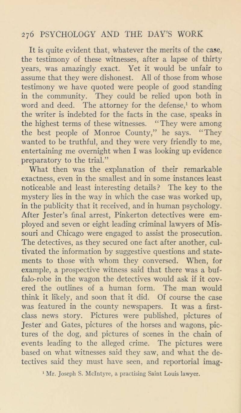 It is quite evident that, whatever the merits of the case, the testimony of these witnesses, after a lapse of thirty years, was amazingly exact. Yet it would be unfair to assume that they were dishonest. All of those from whose testimony we have quoted were people of good standing in the community. They could be relied upon both in word and deed. The attorney for the defense,1 to whom the writer is indebted for the facts in the case, speaks in the highest terms of these witnesses. “They were among the best people of Monroe County,” he says. “They wanted to be truthful, and they were very friendly to me, entertaining me overnight when I was looking up evidence preparatory to the trial.” What then was the explanation of their remarkable exactness, even in the smallest and in some instances least noticeable and least interesting details? The key to the mystery lies in the way in which the case was worked up, in the publicity that it received, and in human psychology. After Jester’s final arrest, Pinkerton detectives were em- ployed and seven or eight leading criminal lawyers of Mis- souri and Chicago were engaged to assist the prosecution. The detectives, as they secured one fact after another, cul- tivated the information by suggestive questions and state- ments to those with whom they conversed. When, for example, a prospective witness said that there was a buf- falo-robe in the wagon the detectives would ask if it cov- ered the outlines of a human form. The man would think it likely, and soon that it did. Of course the case was featured in the county newspapers. It was a first- class news story. Pictures were published, pictures of Jester and Gates, pictures of the horses and wagons, pic- tures of the dog, and pictures of scenes in the chain of events leading to the alleged crime. The pictures were based on what witnesses said they saw, and what the de- tectives said they must have seen, and reportorial imag- 1 Mr. Joseph S. McIntyre, a practising Saint Louis lawyer.