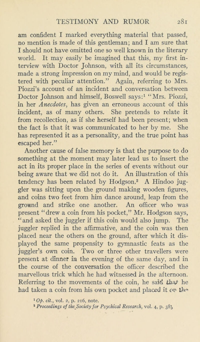 am confident I marked everything material that passed, no mention is made of this gentleman; and I am sure that I should not have omitted one so well known in the literary world. It may easily be imagined that this, my first in- terview with Doctor Johnson, with all its circumstances, made a strong impression on my mind, and would be regis- tered with peculiar attention.” Again, referring to Mrs. Piozzi’s account of an incident and conversation between Doctor Johnson and himself, Boswell says:1 “Mrs. Piozzi, in her Anecdotes, has given an erroneous account of this incident, as of many others. She pretends to relate it from recollection, as if she herself had been present; when the fact is that it was communicated to her by me. She has represented it as a personality, and the true point has escaped her.” Another cause of false memory is that the purpose to do something at the moment may later lead us to insert the act in its proper place in the series of events without our being aware that we did not do it. An illustration of this tendency has been related by Hodgson.2 A Hindoo jug- gler was sitting upon the ground making wooden figures, and coins two feet from him dance around, leap from the ground and strike one another. An officer who was present “drew a coin from his pocket,” Mr. Hodgson says, “and asked the juggler if this coin would also jump. The juggler replied in the affirmative, and the coin was then placed near the others on the ground, after which it dis- played the same propensity to gymnastic feats as the juggler’s own coin. Two or three other travellers were present at dinner in the evening of the same day, and in the course of the conversation the officer described the marvellous trick which he had witnessed in the afternoon. Referring to the movements of the coin, he said tbn/ he had taken a coin from his own pocket and placed it ov th^ 1Op. cit., vol. 2, p. 216, note. 2 Proceedings of the Society for Psychical Research, vol. 4, p. 38^