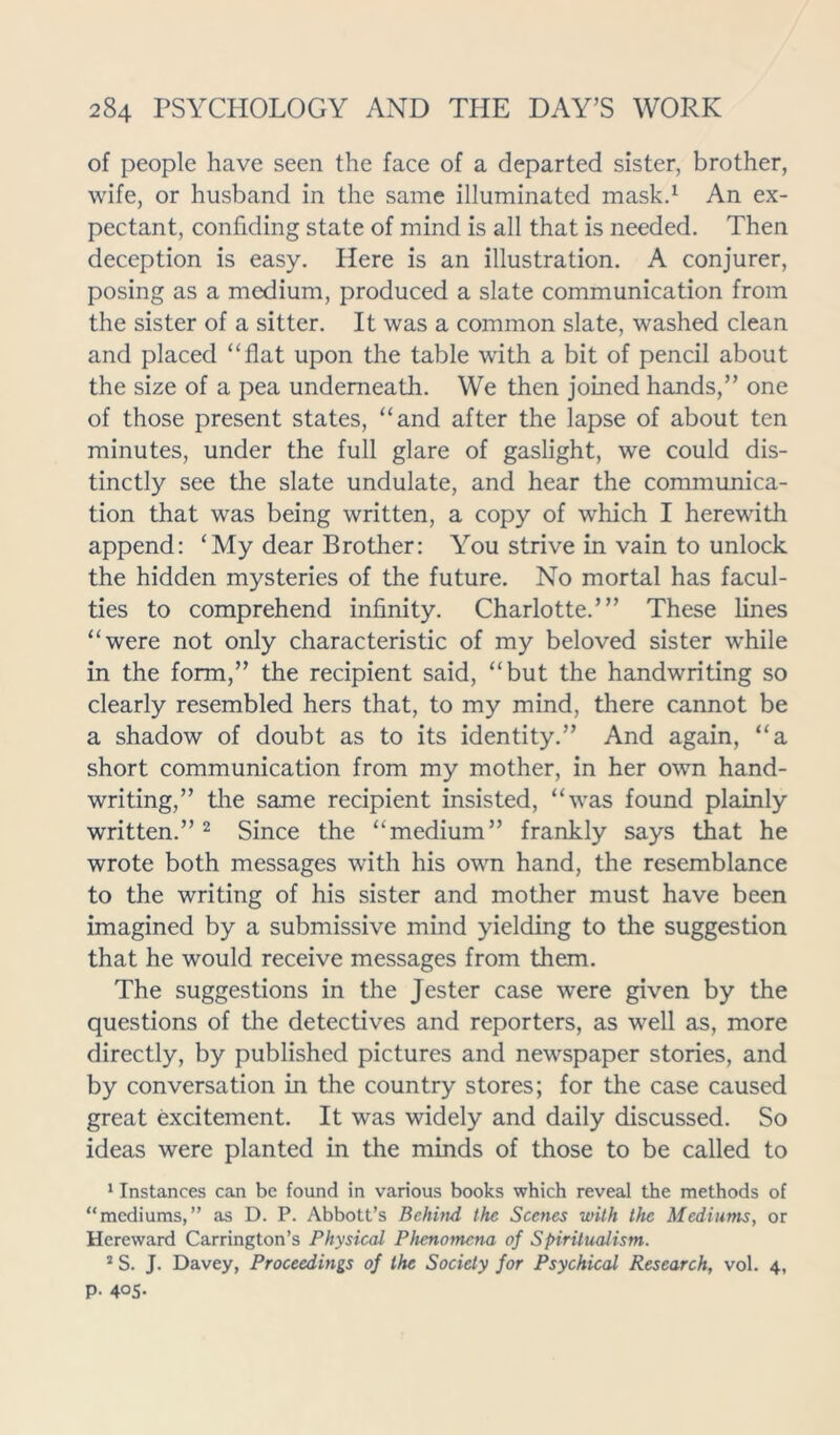 of people have seen the face of a departed sister, brother, wife, or husband in the same illuminated mask.1 An ex- pectant, confiding state of mind is all that is needed. Then deception is easy. Here is an illustration. A conjurer, posing as a medium, produced a slate communication from the sister of a sitter. It was a common slate, washed clean and placed “flat upon the table with a bit of pencil about the size of a pea underneath. We then joined hands,” one of those present states, “and after the lapse of about ten minutes, under the full glare of gaslight, we could dis- tinctly see the slate undulate, and hear the communica- tion that was being written, a copy of which I herewith append: ‘My dear Brother: You strive in vain to unlock the hidden mysteries of the future. No mortal has facul- ties to comprehend infinity. Charlotte.”’ These lines “were not only characteristic of my beloved sister while in the form,” the recipient said, “but the handwriting so clearly resembled hers that, to my mind, there cannot be a shadow of doubt as to its identity.” And again, “a short communication from my mother, in her own hand- writing,” the same recipient insisted, “was found plainly written.”2 Since the “medium” frankly says that he wrote both messages with his own hand, the resemblance to the writing of his sister and mother must have been imagined by a submissive mind yielding to the suggestion that he would receive messages from them. The suggestions in the Jester case were given by the questions of the detectives and reporters, as well as, more directly, by published pictures and newspaper stories, and by conversation in the country stores; for the case caused great excitement. It was widely and daily discussed. So ideas were planted in the minds of those to be called to 1 Instances can be found in various books which reveal the methods of “mediums,” as D. P. Abbott’s Behind the Scenes with the Mediums, or Hereward Carrington’s Physical Phenomena of Spiritualism. 2 S. J. Davey, Proceedings of the Society for Psychical Research, vol. 4, P- 4°5-