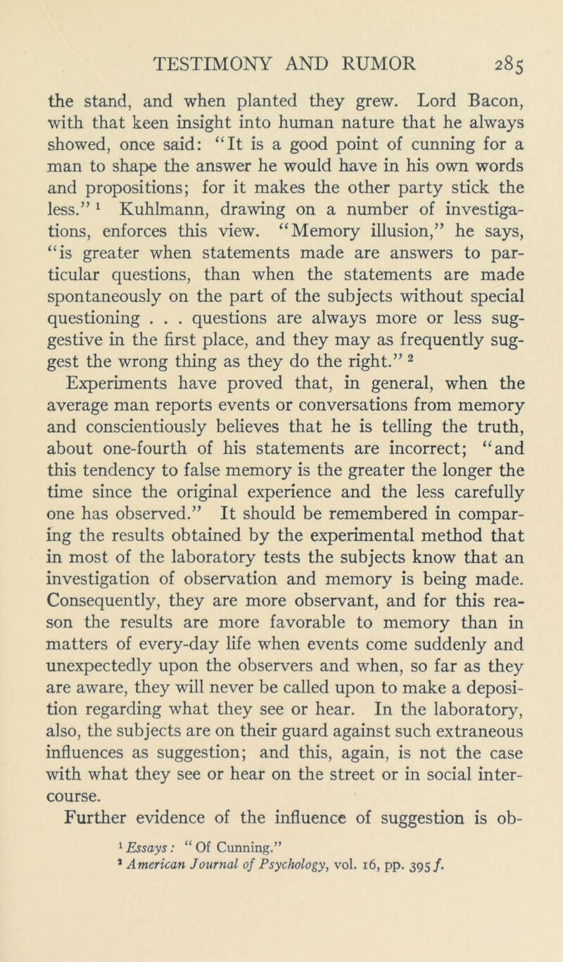 the stand, and when planted they grew. Lord Bacon, with that keen insight into human nature that he always showed, once said: “It is a good point of cunning for a man to shape the answer he would have in his own words and propositions; for it makes the other party stick the less.” 1 Kuhlmann, drawing on a number of investiga- tions, enforces this view. “Memory illusion,” he says, “is greater when statements made are answers to par- ticular questions, than when the statements are made spontaneously on the part of the subjects without special questioning . . . questions are always more or less sug- gestive in the first place, and they may as frequently sug- gest the wrong thing as they do the right.” 2 Experiments have proved that, in general, when the average man reports events or conversations from memory and conscientiously believes that he is telling the truth, about one-fourth of his statements are incorrect; “and this tendency to false memory is the greater the longer the time since the original experience and the less carefully one has observed.” It should be remembered in compar- ing the results obtained by the experimental method that in most of the laboratory tests the subjects know that an investigation of observation and memory is being made. Consequently, they are more observant, and for this rea- son the results are more favorable to memory than in matters of every-day life when events come suddenly and unexpectedly upon the observers and when, so far as they are aware, they will never be called upon to make a deposi- tion regarding what they see or hear. In the laboratory, also, the subjects are on their guard against such extraneous influences as suggestion; and this, again, is not the case with what they see or hear on the street or in social inter- course. Further evidence of the influence of suggestion is ob- 1 Essays: “ Of Cunning.” 1 American Journal of Psychology, vol. 16, pp. 395/.