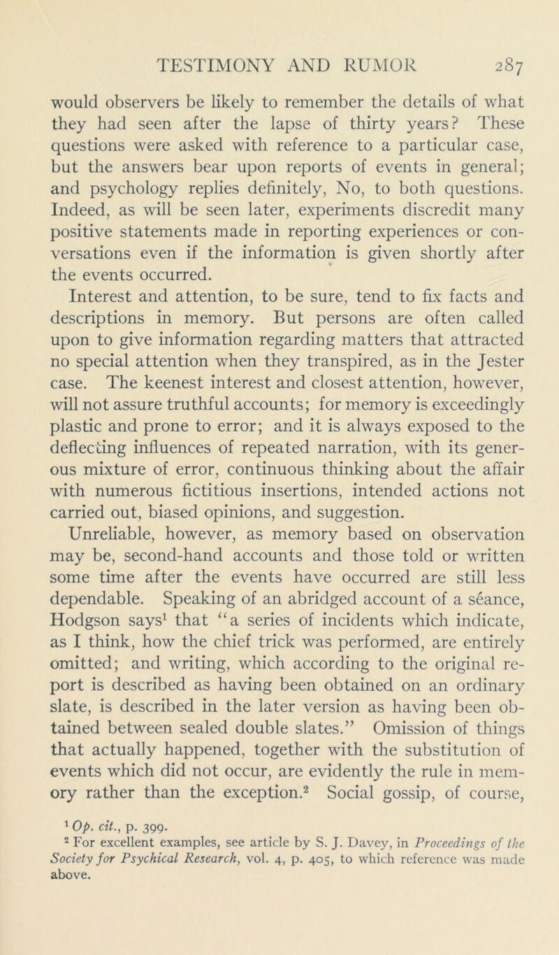 would observers be likely to remember the details of what they had seen after the lapse of thirty years? These questions were asked with reference to a particular case, but the answers bear upon reports of events in general; and psychology replies definitely, No, to both questions. Indeed, as will be seen later, experiments discredit many positive statements made in reporting experiences or con- versations even if the information is given shortly after the events occurred. Interest and attention, to be sure, tend to fix facts and descriptions in memory. But persons are often called upon to give information regarding matters that attracted no special attention when they transpired, as in the Jester case. The keenest interest and closest attention, however, will not assure truthful accounts; for memory is exceedingly plastic and prone to error; and it is always exposed to the deflecting influences of repeated narration, with its gener- ous mixture of error, continuous thinking about the affair with numerous fictitious insertions, intended actions not carried out, biased opinions, and suggestion. Unreliable, however, as memory based on observation may be, second-hand accounts and those told or written some time after the events have occurred are still less dependable. Speaking of an abridged account of a seance, Hodgson says1 that “a series of incidents which indicate, as I think, how the chief trick was performed, are entirely omitted; and writing, which according to the original re- port is described as having been obtained on an ordinary slate, is described in the later version as having been ob- tained between sealed double slates.” Omission of things that actually happened, together with the substitution of events which did not occur, are evidently the rule in mem- ory rather than the exception.2 Social gossip, of course, 1 Op. cit., p. 399. 2 For excellent examples, see article by S. J. Davey, in Proceedings of the Society for Psychical Research, vol. 4, p. 405, to which reference was made above.