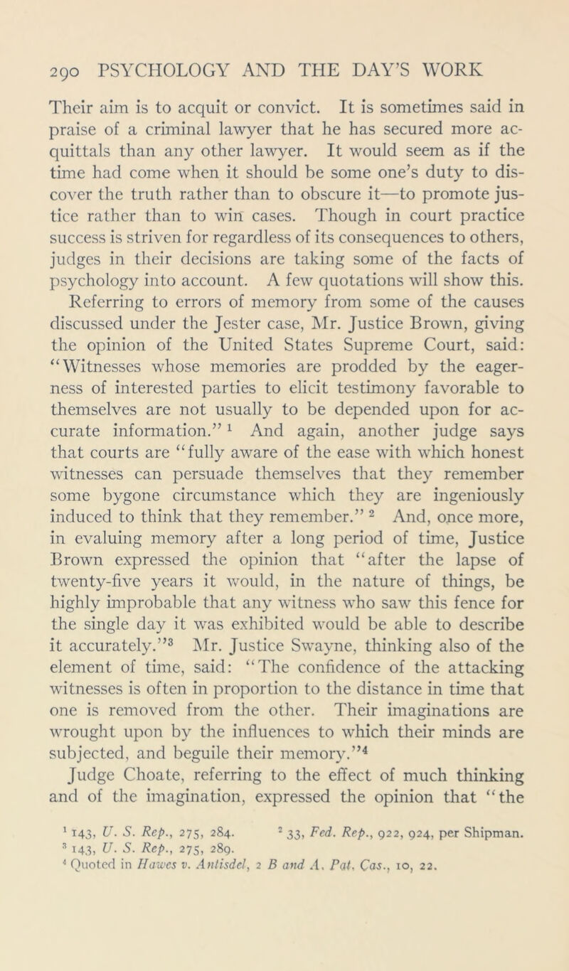 Their aim is to acquit or convict. It is sometimes said in praise of a criminal lawyer that he has secured more ac- quittals than any other lawyer. It would seem as if the time had come when it should be some one’s duty to dis- cover the truth rather than to obscure it—to promote jus- tice rather than to win cases. Though in court practice success is striven for regardless of its consequences to others, judges in their decisions are taking some of the facts of psychology into account. A few quotations will show this. Referring to errors of memory from some of the causes discussed under the Jester case, Mr. Justice Brown, giving the opinion of the United States Supreme Court, said: “Witnesses whose memories are prodded by the eager- ness of interested parties to elicit testimony favorable to themselves are not usually to be depended upon for ac- curate information.”1 And again, another judge says that courts are “fully aware of the ease with which honest witnesses can persuade themselves that they remember some bygone circumstance which they are ingeniously induced to think that they remember.” 2 And, once more, in evaluing memory after a long period of time, Justice Brown expressed the opinion that “after the lapse of twenty-five years it would, in the nature of things, be highly improbable that any witness who saw this fence for the single day it was exhibited would be able to describe it accurately.”3 Mr. Justice Swayne, thinking also of the element of time, said: “The confidence of the attacking witnesses is often in proportion to the distance in time that one is removed from the other. Their imaginations are wrought upon by the influences to which their minds are subjected, and beguile their memory.”4 Judge Choate, referring to the effect of much thinking and of the imagination, expressed the opinion that “the 1 143, U. S. Rep., 275, 284. 2 33, Fed. Rep., 922, 924, per Shipman. 3 143. U. S. Rep., 27s, 289. 4 Quoted in Hawes v. Anlisdel, 2 B and A. Pat, Cas., io, 22.