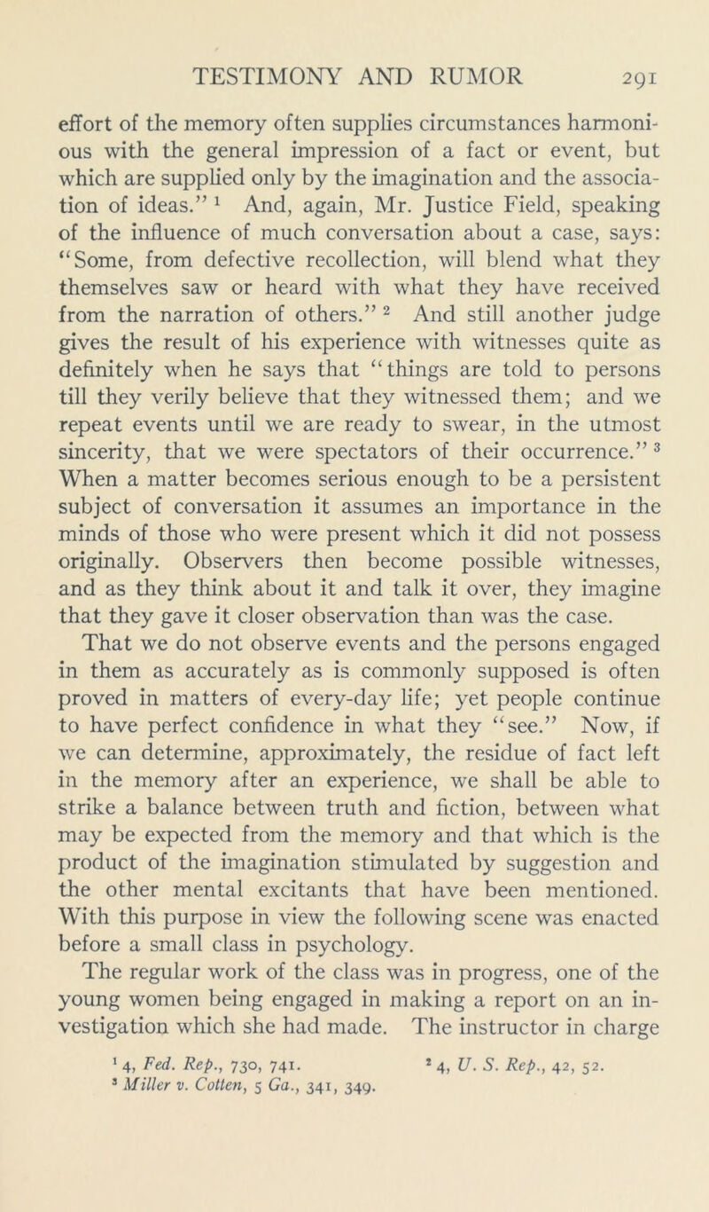 effort of the memory often supplies circumstances harmoni- ous with the general impression of a fact or event, but which are supplied only by the imagination and the associa- tion of ideas.” 1 And, again, Mr. Justice Field, speaking of the influence of much conversation about a case, says: “Some, from defective recollection, will blend what they themselves saw or heard with what they have received from the narration of others.” 2 And still another judge gives the result of his experience with witnesses quite as definitely when he says that “things are told to persons till they verily believe that they witnessed them; and we repeat events until we are ready to swear, in the utmost sincerity, that we were spectators of their occurrence.” 3 When a matter becomes serious enough to be a persistent subject of conversation it assumes an importance in the minds of those who were present which it did not possess originally. Observers then become possible witnesses, and as they think about it and talk it over, they imagine that they gave it closer observation than was the case. That we do not observe events and the persons engaged in them as accurately as is commonly supposed is often proved in matters of every-day life; yet people continue to have perfect confidence in what they “see.” Now, if we can determine, approximately, the residue of fact left in the memory after an experience, we shall be able to strike a balance between truth and fiction, between what may be expected from the memory and that which is the product of the imagination stimulated by suggestion and the other mental excitants that have been mentioned. With this purpose in view the following scene was enacted before a small class in psychology. The regular work of the class was in progress, one of the young women being engaged in making a report on an in- vestigation which she had made. The instructor in charge 1 4, Fed. Rep., 730, 741. * 4, U. S. Rep., 42, 52. 3 Miller v. Cotten, 5 Ga., 341, 349.