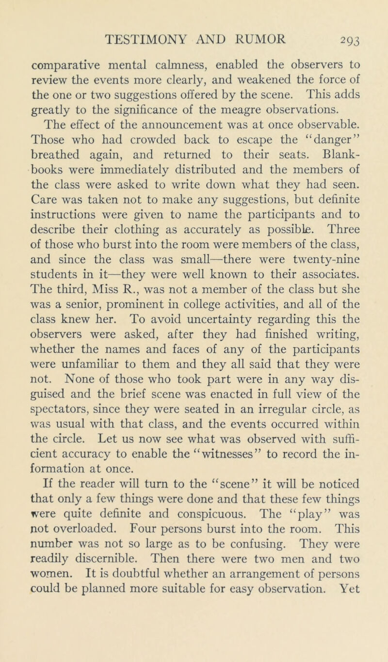 comparative mental calmness, enabled the observers to review the events more clearly, and weakened the force of the one or two suggestions offered by the scene. This adds greatly to the significance of the meagre observations. The effect of the announcement was at once observable. Those who had crowded back to escape the “danger” breathed again, and returned to their seats. Blank- books were immediately distributed and the members of the class were asked to write down what they had seen. Care was taken not to make any suggestions, but definite instructions were given to name the participants and to describe their clothing as accurately as possible. Three of those who burst into the room were members of the class, and since the class was small—there were twenty-nine students in it—they were well known to their associates. The third, Miss R., was not a member of the class but she was a senior, prominent in college activities, and all of the class knew her. To avoid uncertainty regarding this the observers were asked, after they had finished writing, whether the names and faces of any of the participants were unfamiliar to them and they all said that they were not. None of those who took part were in any way dis- guised and the brief scene was enacted in full view of the spectators, since they were seated in an irregular circle, as was usual with that class, and the events occurred within the circle. Let us now see what was observed with suffi- cient accuracy to enable the “witnesses” to record the in- formation at once. If the reader will turn to the “scene” it will be noticed that only a few things were done and that these few things were quite definite and conspicuous. The “play” was not overloaded. Four persons burst into the room. This number was not so large as to be confusing. They were readily discernible. Then there were two men and two women. It is doubtful whether an arrangement of persons could be planned more suitable for easy observation. Yet