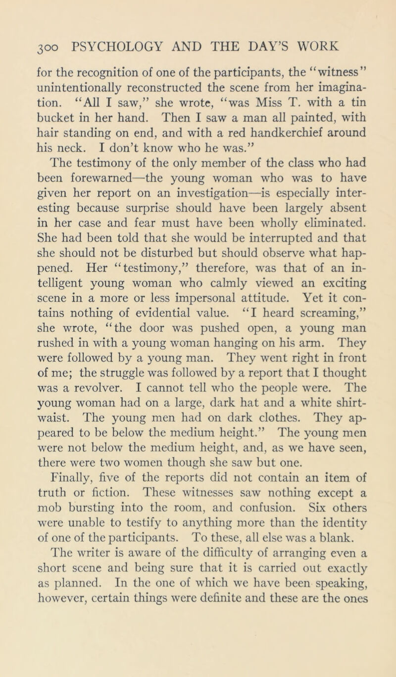 for the recognition of one of the participants, the “witness” unintentionally reconstructed the scene from her imagina- tion. “All I saw,” she wrote, “was Miss T. with a tin bucket in her hand. Then I saw a man all painted, with hair standing on end, and with a red handkerchief around his neck. I don’t know who he was.” The testimony of the only member of the class who had been forewarned—the young woman who was to have given her report on an investigation—is especially inter- esting because surprise should have been largely absent in her case and fear must have been wholly eliminated. She had been told that she would be interrupted and that she should not be disturbed but should observe what hap- pened. Her “testimony,” therefore, was that of an in- telligent young woman who calmly viewed an exciting scene in a more or less impersonal attitude. Yet it con- tains nothing of evidential value. “I heard screaming,” she wrote, “the door was pushed open, a young man rushed in with a young woman hanging on his arm. They were followed by a young man. They went right in front of me; the struggle was followed by a report that I thought was a revolver. I cannot tell who the people were. The young woman had on a large, dark hat and a white shirt- waist. The young men had on dark clothes. They ap- peared to be below the medium height.” The young men were not below the medium height, and, as we have seen, there were two women though she saw but one. Finally, five of the reports did not contain an item of truth or fiction. These witnesses saw nothing except a mob bursting into the room, and confusion. Six others were unable to testify to anything more than the identity of one of the participants. To these, all else was a blank. The writer is aware of the difficulty of arranging even a short scene and being sure that it is carried out exactly as planned. In the one of which we have been speaking, however, certain things were definite and these are the ones