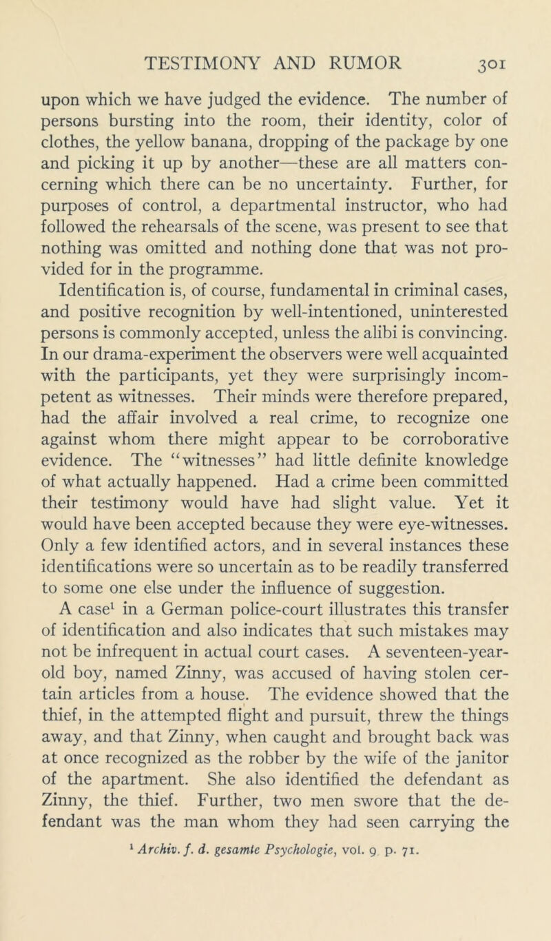 upon which we have judged the evidence. The number of persons bursting into the room, their identity, color of clothes, the yellow banana, dropping of the package by one and picking it up by another—these are all matters con- cerning which there can be no uncertainty. Further, for purposes of control, a departmental instructor, who had followed the rehearsals of the scene, was present to see that nothing was omitted and nothing done that was not pro- vided for in the programme. Identification is, of course, fundamental in criminal cases, and positive recognition by well-intentioned, uninterested persons is commonly accepted, unless the alibi is convincing. In our drama-experiment the observers were well acquainted with the participants, yet they were surprisingly incom- petent as witnesses. Their minds were therefore prepared, had the affair involved a real crime, to recognize one against whom there might appear to be corroborative evidence. The “witnesses” had little definite knowledge of what actually happened. Had a crime been committed their testimony would have had slight value. Yet it would have been accepted because they were eye-witnesses. Only a few identified actors, and in several instances these identifications were so uncertain as to be readily transferred to some one else under the influence of suggestion. A case1 in a German police-court illustrates this transfer of identification and also indicates that such mistakes may not be infrequent in actual court cases. A seventeen-year- old boy, named Zinny, was accused of having stolen cer- tain articles from a house. The evidence showed that the thief, in the attempted flight and pursuit, threw the things away, and that Zinny, when caught and brought back was at once recognized as the robber by the wife of the janitor of the apartment. She also identified the defendant as Zinny, the thief. Further, two men swore that the de- fendant was the man whom they had seen carrying the