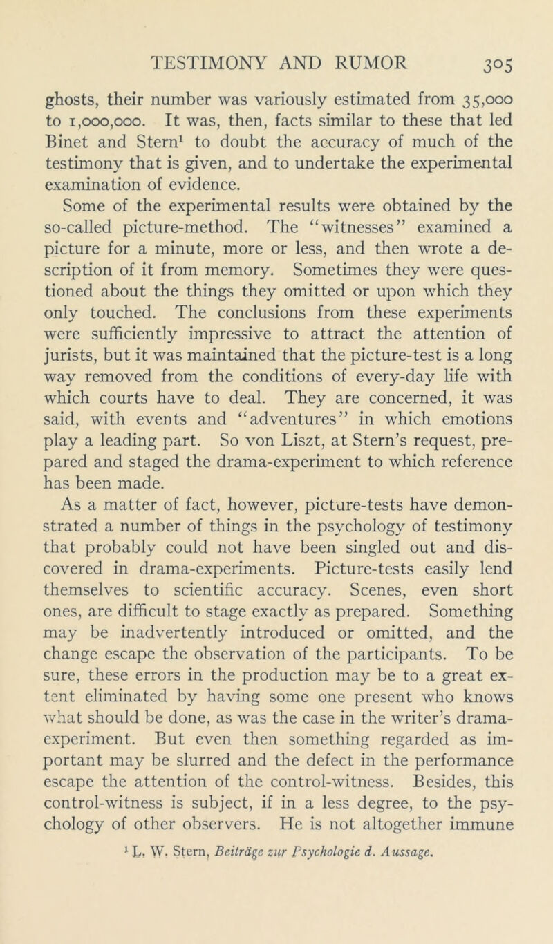 ghosts, their number was variously estimated from 35,000 to 1,000,000. It was, then, facts similar to these that led Binet and Stern1 to doubt the accuracy of much of the testimony that is given, and to undertake the experimental examination of evidence. Some of the experimental results were obtained by the so-called picture-method. The “witnesses” examined a picture for a minute, more or less, and then wrote a de- scription of it from memory. Sometimes they were ques- tioned about the things they omitted or upon which they only touched. The conclusions from these experiments were sufficiently impressive to attract the attention of jurists, but it was maintained that the picture-test is a long way removed from the conditions of every-day life with which courts have to deal. They are concerned, it was said, with events and “adventures” in which emotions play a leading part. So von Liszt, at Stern’s request, pre- pared and staged the drama-experiment to which reference has been made. As a matter of fact, however, picture-tests have demon- strated a number of things in the psychology of testimony that probably could not have been singled out and dis- covered in drama-experiments. Picture-tests easily lend themselves to scientific accuracy. Scenes, even short ones, are difficult to stage exactly as prepared. Something may be inadvertently introduced or omitted, and the change escape the observation of the participants. To be sure, these errors in the production may be to a great ex- tent eliminated by having some one present who knows what should be done, as was the case in the writer’s drama- experiment. But even then something regarded as im- portant may be slurred and the defect in the performance escape the attention of the control-witness. Besides, this control-witness is subject, if in a less degree, to the psy- chology of other observers. He is not altogether immune 1 L» W. Stern, Bcitrate zur psychologic d. Aussage.