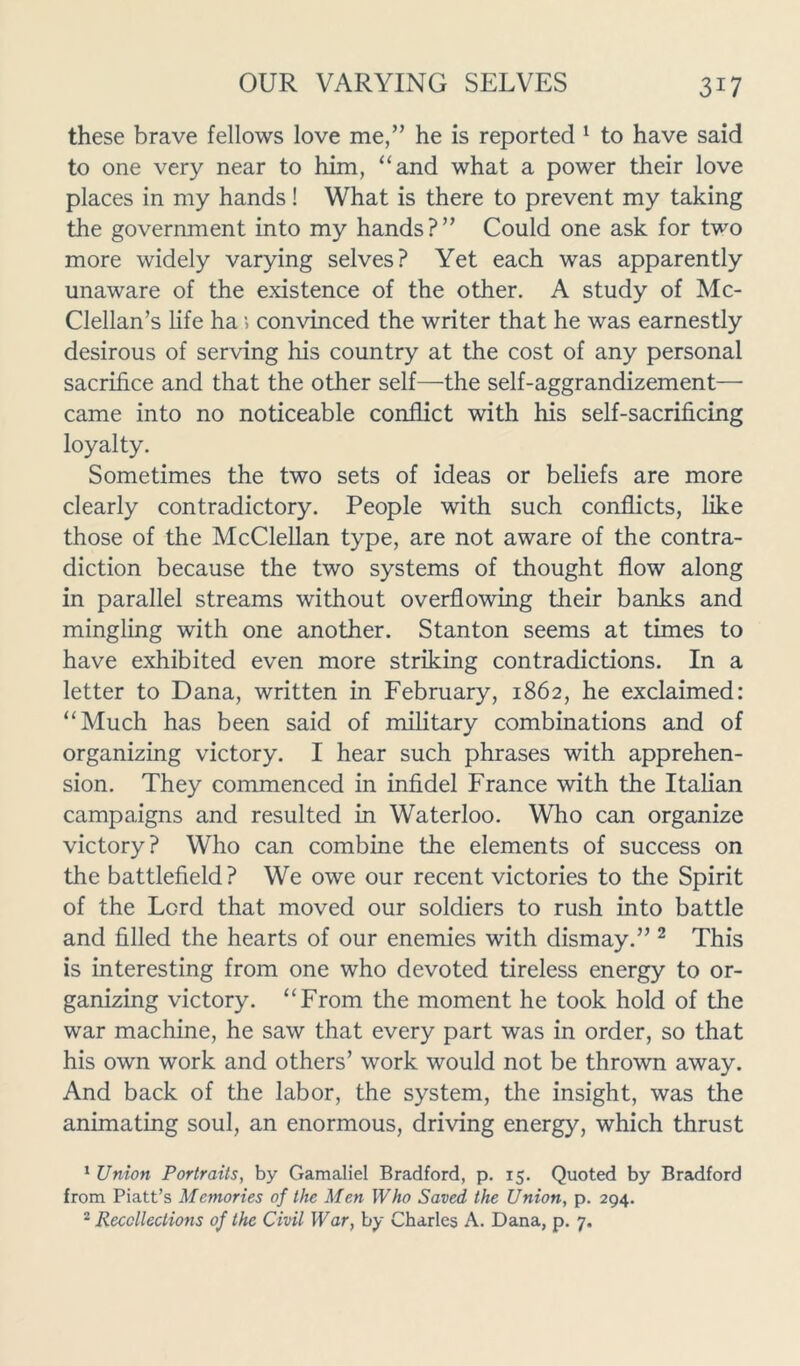 these brave fellows love me,” he is reported 1 to have said to one very near to him, “and what a power their love places in my hands! What is there to prevent my taking the government into my hands?” Could one ask for two more widely varying selves? Yet each was apparently unaware of the existence of the other. A study of Mc- Clellan’s life ha > convinced the writer that he was earnestly desirous of serving his country at the cost of any personal sacrifice and that the other self—the self-aggrandizement— came into no noticeable conflict with his self-sacrificing loyalty. Sometimes the two sets of ideas or beliefs are more clearly contradictory. People with such conflicts, like those of the McClellan type, are not aware of the contra- diction because the two systems of thought flow along in parallel streams without overflowing their banks and mingling with one another. Stanton seems at times to have exhibited even more striking contradictions. In a letter to Dana, written in February, 1862, he exclaimed: “Much has been said of military combinations and of organizing victory. I hear such phrases with apprehen- sion. They commenced in infidel France with the Italian campaigns and resulted in Waterloo. Who can organize victory? Who can combine the elements of success on the battlefield? We owe our recent victories to the Spirit of the Lord that moved our soldiers to rush into battle and filled the hearts of our enemies with dismay.” 2 This is interesting from one who devoted tireless energy to or- ganizing victory. “From the moment he took hold of the war machine, he saw that every part was in order, so that his own work and others’ work would not be thrown away. And back of the labor, the system, the insight, was the animating soul, an enormous, driving energy, which thrust 1 Union Portraits, by Gamaliel Bradford, p. 15. Quoted by Bradford from Piatt’s Memories of the Men Who Saved the Union, p. 294.