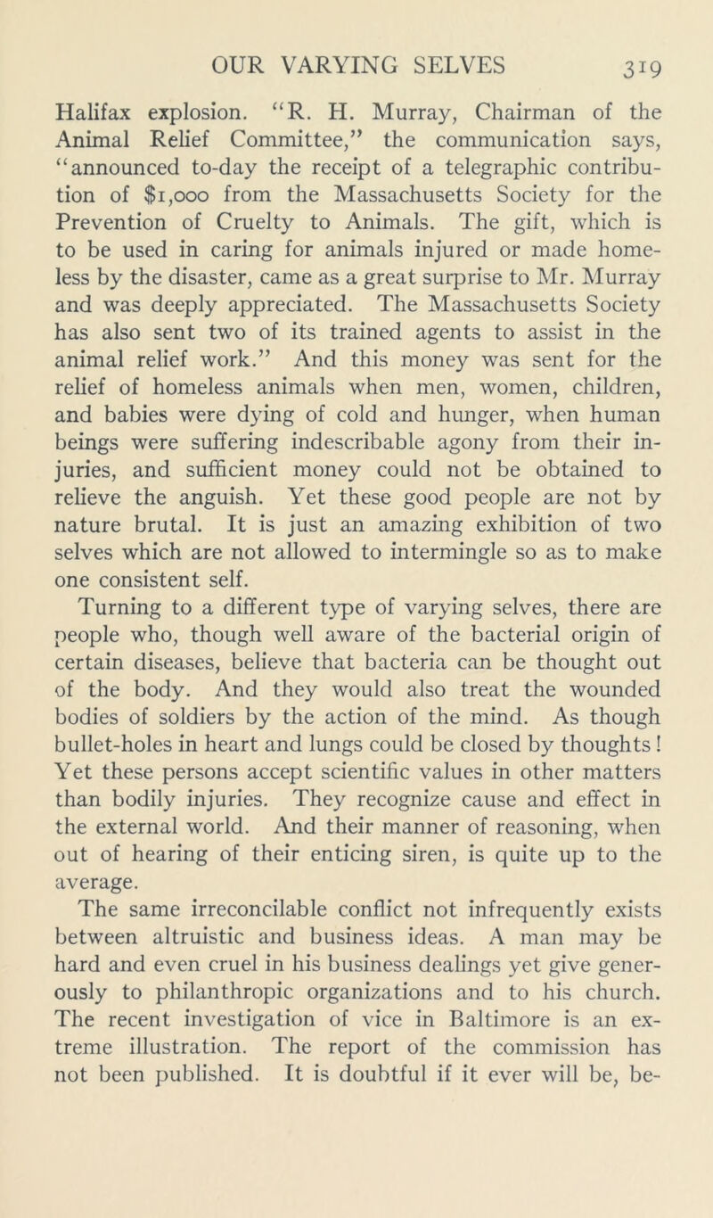 Halifax explosion. “R. H. Murray, Chairman of the Animal Relief Committee,” the communication says, “ announced to-day the receipt of a telegraphic contribu- tion of $1,000 from the Massachusetts Society for the Prevention of Cruelty to Animals. The gift, which is to be used in caring for animals injured or made home- less by the disaster, came as a great surprise to Mr. Murray and was deeply appreciated. The Massachusetts Society has also sent two of its trained agents to assist in the animal relief work.” And this money was sent for the relief of homeless animals when men, women, children, and babies were dying of cold and hunger, when human beings were suffering indescribable agony from their in- juries, and sufficient money could not be obtained to relieve the anguish. Yet these good people are not by nature brutal. It is just an amazing exhibition of two selves which are not allowed to intermingle so as to make one consistent self. Turning to a different type of varying selves, there are people who, though well aware of the bacterial origin of certain diseases, believe that bacteria can be thought out of the body. And they would also treat the wounded bodies of soldiers by the action of the mind. As though bullet-holes in heart and lungs could be closed by thoughts ! Yet these persons accept scientific values in other matters than bodily injuries. They recognize cause and effect in the external world. And their manner of reasoning, when out of hearing of their enticing siren, is quite up to the average. The same irreconcilable conflict not infrequently exists between altruistic and business ideas. A man may be hard and even cruel in his business dealings yet give gener- ously to philanthropic organizations and to his church. The recent investigation of vice in Baltimore is an ex- treme illustration. The report of the commission has not been published. It is doubtful if it ever will be, be-