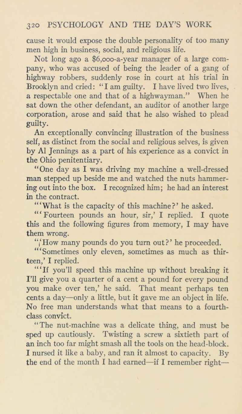 cause it would expose the double personality of too many men high in business, social, and religious life. Not long ago a $6,ooo-a-year manager of a large com- pany, who was accused of being the leader of a gang of highway robbers, suddenly rose in court at his trial in Brooklyn and cried: “I am guilty. I have lived two lives, a respectable one and that of a highwayman.” When he sat down the other defendant, an auditor of another large corporation, arose and said that he also wished to plead guilty. An exceptionally convincing illustration of the business self, as distinct from the social and religious selves, is given by A1 Jennings as a part of his experience as a convict in the Ohio penitentiary. “One day as I was driving my machine a well-dressed man stepped up beside me and watched the nuts hammer- ing out into the box. I recognized him; he had an interest in the contract. “‘What is the capacity of this machine?’ he asked. “‘Fourteen pounds an hour, sir,’ I replied. I quote this and the following figures from memory, I may have them wrong. “i‘How many pounds do you turn out?’ he proceeded. “‘Sometimes only eleven, sometimes as much as thir- teen,’ I replied. “‘If you’ll speed this machine up without breaking it I’ll give you a quarter of a cent a pound for every pound you make over ten,’ he said. That meant perhaps ten cents a day—only a little, but it gave me an object in life. No free man understands what that means to a fourth- class convict. “The nut-machine was a delicate thing, and must be sped up cautiously. Twisting a screw a sixtieth part of an inch too far might smash all the tools on the head-block. I nursed it like a baby, and ran it almost to capacity. By the end of the month I had earned—if I remember right—
