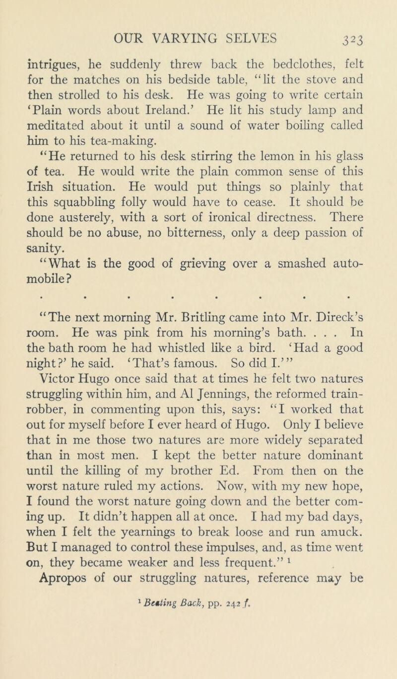 intrigues, he suddenly threw back the bedclothes, felt for the matches on his bedside table, “lit the stove and then strolled to his desk. He was going to write certain ‘Plain words about Ireland.’ He lit his study lamp and meditated about it until a sound of water boiling called him to his tea-making. “He returned to his desk stirring the lemon in his glass of tea. He would write the plain common sense of this Irish situation. He would put things so plainly that this squabbling folly would have to cease. It should be done austerely, with a sort of ironical directness. There should be no abuse, no bitterness, only a deep passion of sanity. “What is the good of grieving over a smashed auto- mobile ? • •*•••• • “The next morning Mr. Britling came into Mr. Direck’s room. He was pink from his morning’s bath. ... In the bath room he had whistled like a bird. ‘Had a good night?’ he said. ‘That’s famous. So did I.’” Victor Hugo once said that at times he felt two natures struggling within him, and A1 Jennings, the reformed train- robber, in commenting upon this, says: “I worked that out for myself before I ever heard of Hugo. Only I believe that in me those two natures are more widely separated than in most men. I kept the better nature dominant until the killing of my brother Ed. From then on the worst nature ruled my actions. Now, with my new hope, I found the worst nature going down and the better com- ing up. It didn’t happen all at once. I had my bad days, when I felt the yearnings to break loose and run amuck. But I managed to control these impulses, and, as time went on, they became weaker and less frequent.” 1 Apropos of our struggling natures, reference may be 1 Belting Back, pp. 242 /.