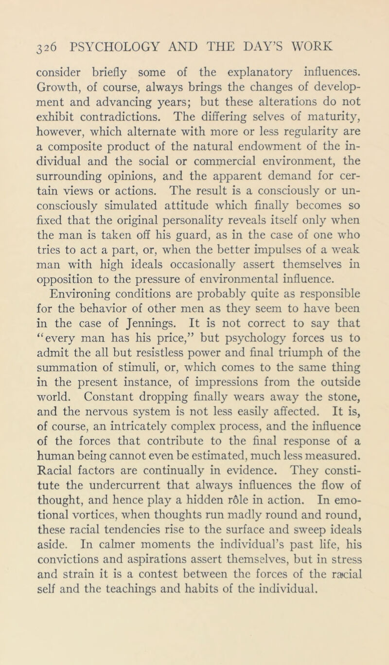 consider briefly some of the explanatory influences. Growth, of course, always brings the changes of develop- ment and advancing years; but these alterations do not exhibit contradictions. The differing selves of maturity, however, which alternate with more or less regularity are a composite product of the natural endowment of the in- dividual and the social or commercial environment, the surrounding opinions, and the apparent demand for cer- tain views or actions. The result is a consciously or un- consciously simulated attitude which finally becomes so fixed that the original personality reveals itself only when the man is taken off his guard, as in the case of one who tries to act a part, or, when the better impulses of a weak man with high ideals occasionally assert themselves in opposition to the pressure of environmental influence. Environing conditions are probably quite as responsible for the behavior of other men as they seem to have been in the case of Jennings. It is not correct to say that “every man has his price,” but psychology forces us to admit the all but resistless power and final triumph of the summation of stimuli, or, which comes to the same thing in the present instance, of impressions from the outside world. Constant dropping finally wears away the stone, and the nervous system is not less easily affected. It is, of course, an intricately complex process, and the influence of the forces that contribute to the final response of a human being cannot even be estimated, much less measured. Racial factors are continually in evidence. They consti- tute the undercurrent that always influences the flow of thought, and hence play a hidden role in action. In emo- tional vortices, when thoughts run madly round and round, these racial tendencies rise to the surface and sweep ideals aside. In calmer moments the individual’s past life, his convictions and aspirations assert themselves, but in stress and strain it is a contest between the forces of the racial self and the teachings and habits of the individual.