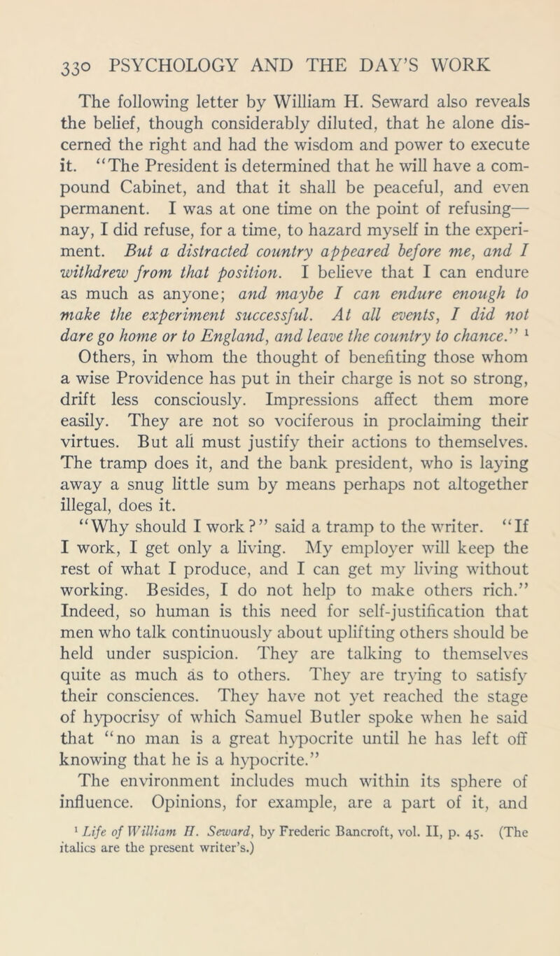 The following letter by William H. Seward also reveals the belief, though considerably diluted, that he alone dis- cerned the right and had the wisdom and power to execute it. “The President is determined that he will have a com- pound Cabinet, and that it shall be peaceful, and even permanent. I was at one time on the point of refusing— nay, I did refuse, for a time, to hazard myself in the experi- ment. But a distracted country appeared before me, and I withdrew from that position. I believe that I can endure as much as anyone; and maybe I can endure enough to make the experiment successful. At all events, I did not dare go home or to England, and leave the country to chance.” 1 Others, in whom the thought of benefiting those whom a wise Providence has put in their charge is not so strong, drift less consciously. Impressions affect them more easily. They are not so vociferous in proclaiming their virtues. But all must justify their actions to themselves. The tramp does it, and the bank president, who is laying away a snug little sum by means perhaps not altogether illegal, does it. “Why should I work?” said a tramp to the writer. “If I work, I get only a living. My employer will keep the rest of what I produce, and I can get my living without working. Besides, I do not help to make others rich.” Indeed, so human is this need for self-justification that men who talk continuously about uplifting others should be held under suspicion. They are talking to themselves quite as much as to others. They are trying to satisfy their consciences. They have not yet reached the stage of hypocrisy of which Samuel Butler spoke when he said that “no man is a great hypocrite until he has left off knowing that he is a hypocrite.” The environment includes much within its sphere of influence. Opinions, for example, are a part of it, and 1 Life of William II. Seward, by Frederic Bancroft, vol. II, p. 45. (The italics are the present writer’s.)