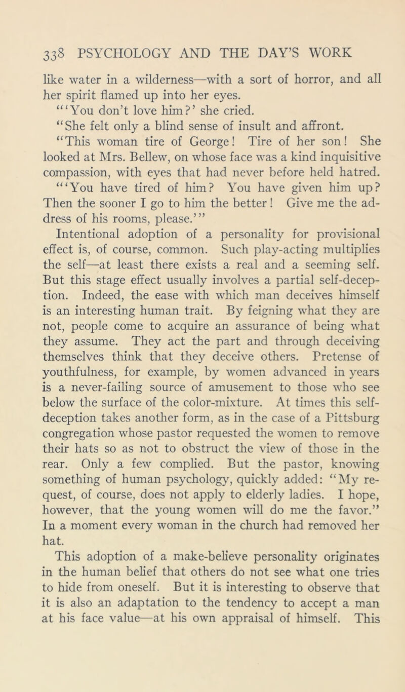 like water in a wilderness—with a sort of horror, and all her spirit flamed up into her eyes. “‘You don’t love him?’ she cried. “She felt only a blind sense of insult and affront. “This woman tire of George! Tire of her son! She looked at Mrs. Bellew, on whose face was a kind inquisitive compassion, with eyes that had never before held hatred. “‘You have tired of him? You have given him up? Then the sooner I go to him the better! Give me the ad- dress of his rooms, please.’” Intentional adoption of a personality for provisional effect is, of course, common. Such play-acting multiplies the self—at least there exists a real and a seeming self. But this stage effect usually involves a partial self-decep- tion. Indeed, the ease with which man deceives himself is an interesting human trait. By feigning what they are not, people come to acquire an assurance of being what they assume. They act the part and through deceiving themselves think that they deceive others. Pretense of youthfulness, for example, by women advanced in years is a never-failing source of amusement to those who see below the surface of the color-mixture. At times this self- deception takes another form, as in the case of a Pittsburg congregation whose pastor requested the women to remove their hats so as not to obstruct the view of those in the rear. Only a few complied. But the pastor, knowing something of human psychology, quickly added: “My re- quest, of course, does not apply to elderly ladies. I hope, however, that the young women will do me the favor.” In a moment every woman in the church had removed her hat. This adoption of a make-believe personality originates in the human belief that others do not see what one tries to hide from oneself. But it is interesting to observe that it is also an adaptation to the tendency to accept a man at his face value—at his own appraisal of himself. This