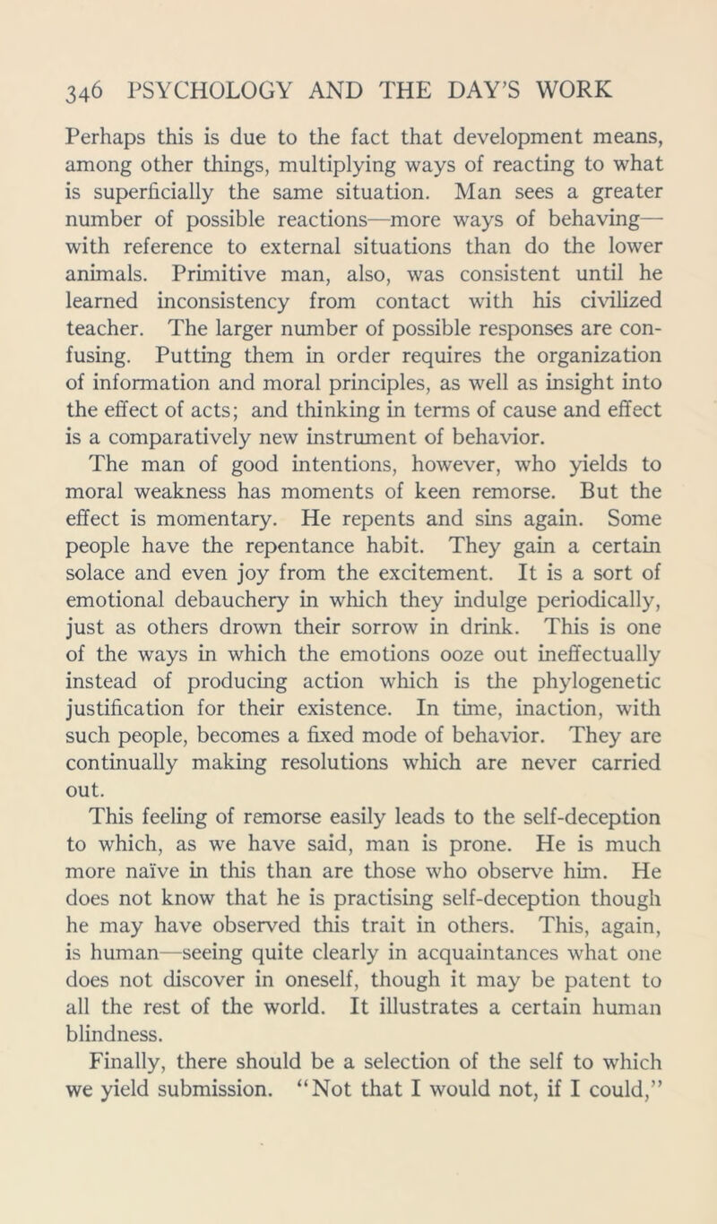 Perhaps this is clue to the fact that development means, among other things, multiplying ways of reacting to what is superficially the same situation. Man sees a greater number of possible reactions—more ways of behaving— with reference to external situations than do the lower animals. Primitive man, also, was consistent until he learned inconsistency from contact wdth his civilized teacher. The larger number of possible responses are con- fusing. Putting them in order requires the organization of information and moral principles, as well as insight into the effect of acts; and thinking in terms of cause and effect is a comparatively new instrument of behavior. The man of good intentions, however, who yields to moral weakness has moments of keen remorse. But the effect is momentary. He repents and sins again. Some people have the repentance habit. They gain a certain solace and even joy from the excitement. It is a sort of emotional debauchery in which they indulge periodically, just as others drown their sorrow in drink. This is one of the ways in which the emotions ooze out ineffectually instead of producing action which is the phylogenetic justification for their existence. In time, inaction, with such people, becomes a fixed mode of behavior. They are continually making resolutions which are never carried out. This feeling of remorse easily leads to the self-deception to which, as we have said, man is prone. He is much more naive in this than are those who observe him. He does not know that he is practising self-deception though he may have observed this trait in others. This, again, is human—seeing quite clearly in acquaintances what one does not discover in oneself, though it may be patent to all the rest of the world. It illustrates a certain human blindness. Finally, there should be a selection of the self to which we yield submission. “Not that I would not, if I could,”