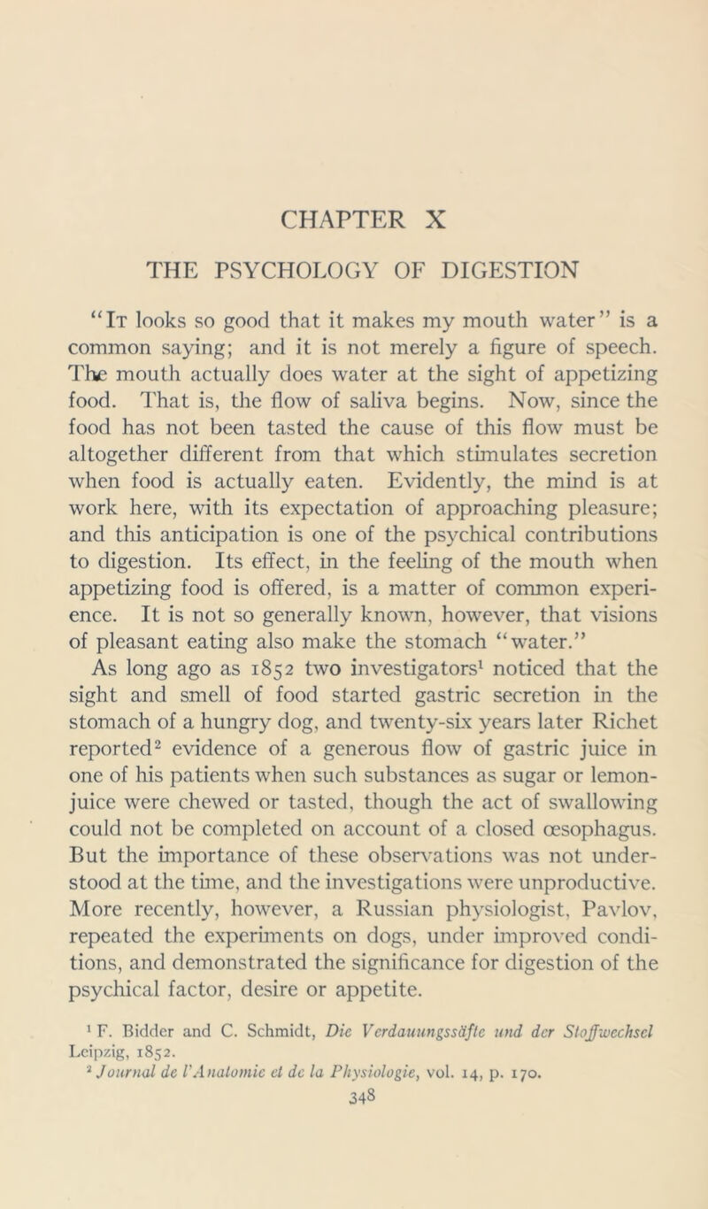 CHAPTER X THE PSYCHOLOGY OF DIGESTION “It looks so good that it makes my mouth water” is a common saying; and it is not merely a figure of speech. The mouth actually does water at the sight of appetizing food. That is, the flow of saliva begins. Now, since the food has not been tasted the cause of this flow must be altogether different from that which stimulates secretion when food is actually eaten. Evidently, the mind is at work here, with its expectation of approaching pleasure; and this anticipation is one of the psychical contributions to digestion. Its effect, in the feeling of the mouth when appetizing food is offered, is a matter of common experi- ence. It is not so generally known, however, that visions of pleasant eating also make the stomach “water.” As long ago as 1852 two investigators1 noticed that the sight and smell of food started gastric secretion in the stomach of a hungry dog, and twenty-six years later Richet reported2 evidence of a generous flow of gastric juice in one of his patients when such substances as sugar or lemon- juice were chewed or tasted, though the act of swallowing could not be completed on account of a closed oesophagus. But the importance of these observations was not under- stood at the time, and the investigations were unproductive. More recently, however, a Russian physiologist, Pavlov, repeated the experiments on dogs, under improved condi- tions, and demonstrated the significance for digestion of the psychical factor, desire or appetite. 1 F. Bidder and C. Schmidt, Die Verdauungssdfte mid dcr Stojfivechscl Leipzig, 1852. 2 Journal de VAnatomic el dc la Physiologic, vol. 14, p. 170. 343