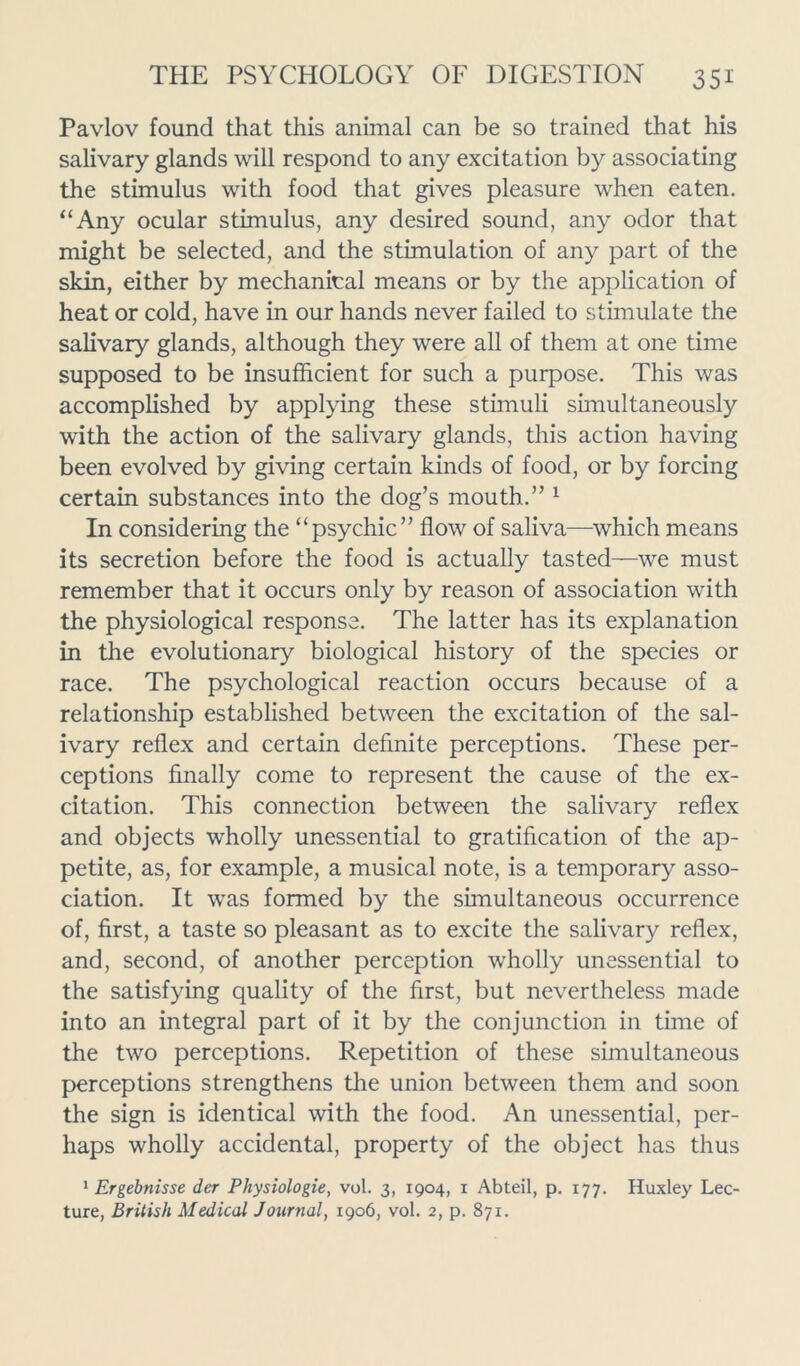 Pavlov found that this animal can be so trained that his salivary glands will respond to any excitation by associating the stimulus with food that gives pleasure when eaten. “Any ocular stimulus, any desired sound, any odor that might be selected, and the stimulation of any part of the skin, either by mechanical means or by the application of heat or cold, have in our hands never failed to stimulate the salivary glands, although they were all of them at one time supposed to be insufficient for such a purpose. This was accomplished by applying these stimuli simultaneously with the action of the salivary glands, this action having been evolved by giving certain kinds of food, or by forcing certain substances into the dog’s mouth.” 1 In considering the “psychic” flow of saliva—which means its secretion before the food is actually tasted—we must remember that it occurs only by reason of association with the physiological response. The latter has its explanation in the evolutionary biological history of the species or race. The psychological reaction occurs because of a relationship established between the excitation of the sal- ivary reflex and certain definite perceptions. These per- ceptions finally come to represent the cause of the ex- citation. This connection between the salivary reflex and objects wholly unessential to gratification of the ap- petite, as, for example, a musical note, is a temporary asso- ciation. It was formed by the simultaneous occurrence of, first, a taste so pleasant as to excite the salivary reflex, and, second, of another perception wholly unessential to the satisfying quality of the first, but nevertheless made into an integral part of it by the conjunction in time of the two perceptions. Repetition of these simultaneous perceptions strengthens the union between them and soon the sign is identical with the food. An unessential, per- haps wholly accidental, property of the object has thus 1 Ergebnisse der Physiologie, vol. 3, 1904, 1 Abteil, p. 177. Huxley Lec- ture, British Medical Journal, 1906, vol. 2, p. 871.