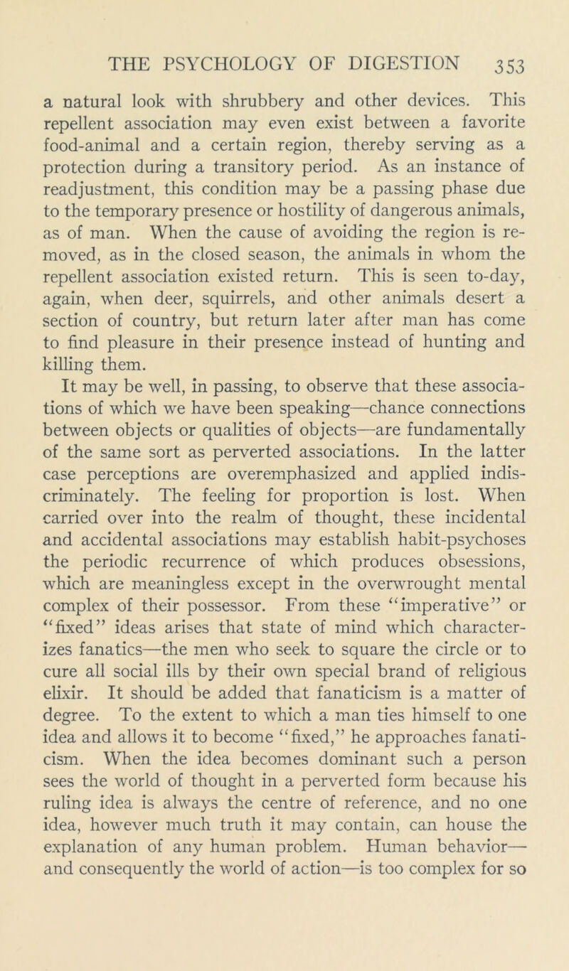 a natural look with shrubbery and other devices. This repellent association may even exist between a favorite food-animal and a certain region, thereby serving as a protection during a transitory period. As an instance of readjustment, this condition may be a passing phase due to the temporary presence or hostility of dangerous animals, as of man. When the cause of avoiding the region is re- moved, as in the closed season, the animals in whom the repellent association existed return. This is seen to-day, again, when deer, squirrels, and other animals desert a section of country, but return later after man has come to find pleasure in their presence instead of hunting and killing them. It may be well, in passing, to observe that these associa- tions of which we have been speaking—-chance connections between objects or qualities of objects—are fundamentally of the same sort as perverted associations. In the latter case perceptions are overemphasized and applied indis- criminately. The feeling for proportion is lost. When carried over into the realm of thought, these incidental and accidental associations may establish habit-psychoses the periodic recurrence of which produces obsessions, which are meaningless except in the overwrought mental complex of their possessor. From these “imperative” or “fixed” ideas arises that state of mind which character- izes fanatics—the men who seek to square the circle or to cure all social ills by their own special brand of religious elixir. It should be added that fanaticism is a matter of degree. To the extent to which a man ties himself to one idea and allows it to become “fixed,” he approaches fanati- cism. When the idea becomes dominant such a person sees the world of thought in a perverted form because his ruling idea is always the centre of reference, and no one idea, however much truth it may contain, can house the explanation of any human problem. Human behavior— and consequently the world of action—is too complex for so