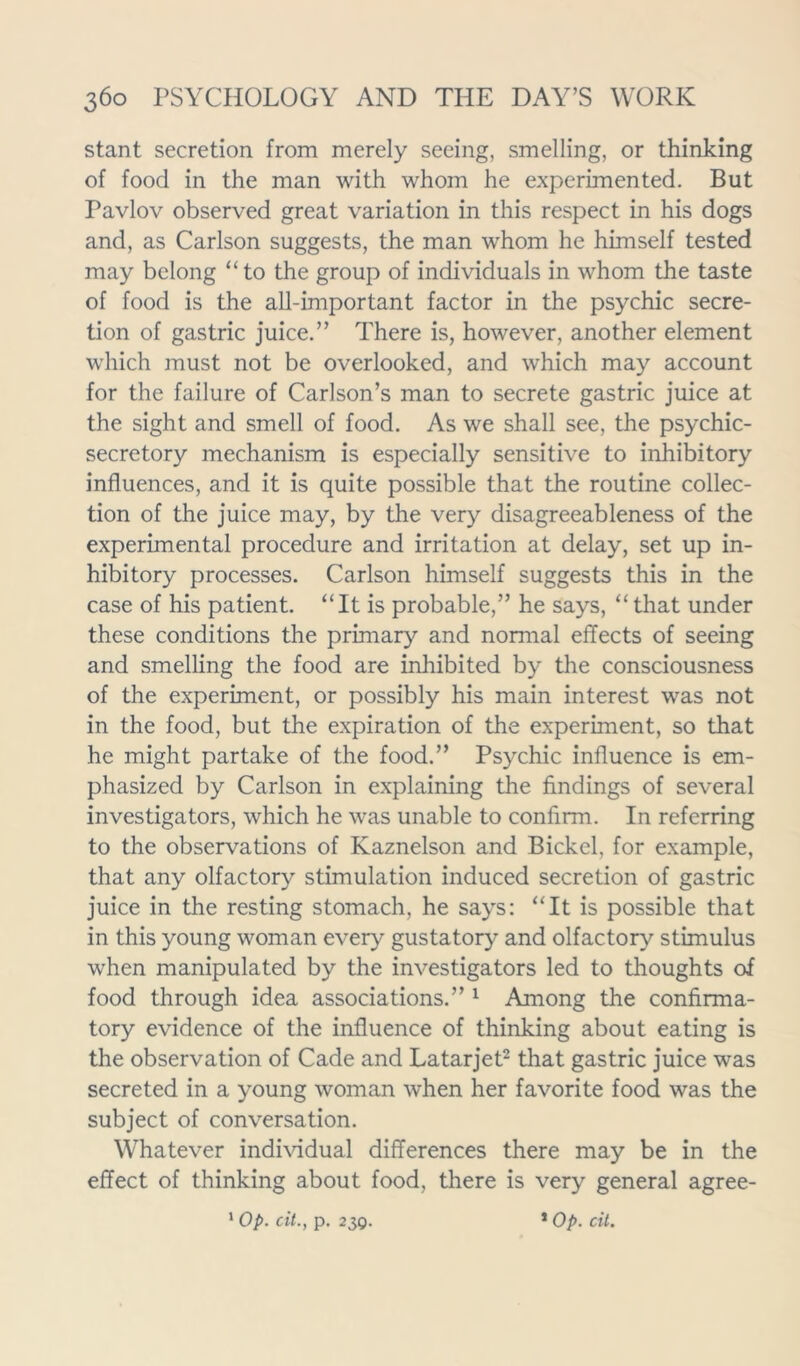 stant secretion from merely seeing, smelling, or thinking of food in the man with whom he experimented. But Pavlov observed great variation in this respect in his dogs and, as Carlson suggests, the man whom he himself tested may belong “to the group of individuals in whom the taste of food is the all-important factor in the psychic secre- tion of gastric juice.” There is, however, another element which must not be overlooked, and which may account for the failure of Carlson’s man to secrete gastric juice at the sight and smell of food. As we shall see, the psychic- secretory mechanism is especially sensitive to inhibitory influences, and it is quite possible that the routine collec- tion of the juice may, by the very disagreeableness of the experimental procedure and irritation at delay, set up in- hibitory processes. Carlson himself suggests this in the case of his patient. “It is probable,” he says, “ that under these conditions the primary and normal effects of seeing and smelling the food are inhibited by the consciousness of the experiment, or possibly his main interest was not in the food, but the expiration of the experiment, so that he might partake of the food.” Psychic influence is em- phasized by Carlson in explaining the findings of several investigators, which he was unable to confirm. In referring to the observations of Kaznelson and Bickel, for example, that any olfactory stimulation induced secretion of gastric juice in the resting stomach, he says: “It is possible that in this young woman every gustatory and olfactory stimulus when manipulated by the investigators led to thoughts of food through idea associations.” 1 Among the confirma- tory evidence of the influence of thinking about eating is the observation of Cade and Latarjet2 that gastric juice was secreted in a young woman when her favorite food was the subject of conversation. Whatever individual differences there may be in the effect of thinking about food, there is very general agree- 1 Op. cit., p. 230. 1 Op. cit.