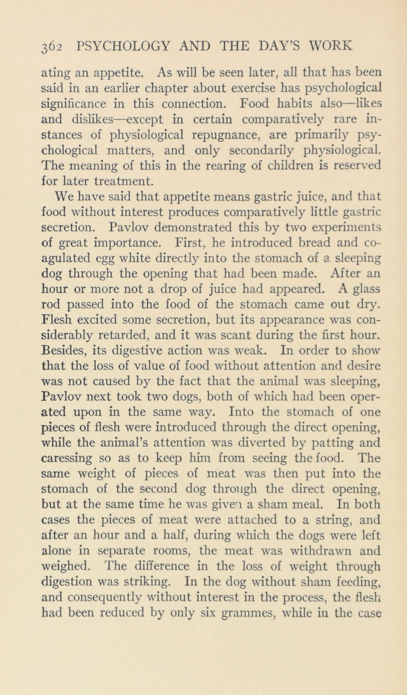 ating an appetite. As will be seen later, all that has been said in an earlier chapter about exercise has psychological significance in this connection. Food habits also—likes and dislikes—except in certain comparatively rare in- stances of physiological repugnance, are primarily psy- chological matters, and only secondarily physiological. The meaning of this in the rearing of children is reserved for later treatment. We have said that appetite means gastric juice, and that food without interest produces comparatively little gastric secretion. Pavlov demonstrated this by two experiments of great importance. First, he introduced bread and co- agulated egg white directly into the stomach of a, sleeping dog through the opening that had been made. After an hour or more not a drop of juice had appeared. A glass rod passed into the food of the stomach came out dry. Flesh excited some secretion, but its appearance was con- siderably retarded, and it was scant during the first hour. Besides, its digestive action was weak. In order to show that the loss of value of food without attention and desire was not caused by the fact that the animal was sleeping, Pavlov next took two dogs, both of which had been oper- ated upon in the same way. Into the stomach of one pieces of flesh were introduced through the direct opening, while the animal’s attention was diverted by patting and caressing so as to keep him from seeing the food. The same weight of pieces of meat was then put into the stomach of the second dog through the direct opening, but at the same time he was given a sham meal. In both cases the pieces of meat were attached to a string, and after an hour and a half, during which the dogs were left alone in separate rooms, the meat was withdrawn and weighed. The difference in the loss of weight through digestion was striking. In the dog without sham feeding, and consequently without interest in the process, the flesh had been reduced by only six grammes, while in the case