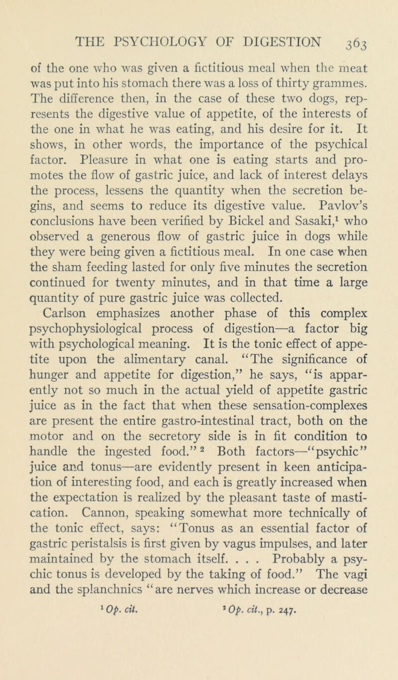 of the one who was given a fictitious meal when the meat was put into his stomach there was a loss of thirty grammes. The difference then, in the case of these two dogs, rep- resents the digestive value of appetite, of the interests of the one in what he was eating, and his desire for it. It shows, in other words, the importance of the psychical factor. Pleasure in what one is eating starts and pro- motes the flow of gastric juice, and lack of interest delays the process, lessens the quantity when the secretion be- gins, and seems to reduce its digestive value. Pavlov’s conclusions have been verified by Bickel and Sasaki,1 who observed a generous flow of gastric juice in dogs while they were being given a fictitious meal. In one case when the sham feeding lasted for only five minutes the secretion continued for twenty minutes, and in that time a large quantity of pure gastric juice was collected. Carlson emphasizes another phase of this complex psychophysiological process of digestion—a factor big with psychological meaning. It is the tonic effect of appe- tite upon the alimentary canal. “The significance of hunger and appetite for digestion,” he says, “is appar- ently not so much in the actual yield of appetite gastric juice as in the fact that when these sensation-complexes are present the entire gastro-intestinal tract, both on the motor and on the secretory side is in fit condition to handle the ingested food.”2 Both factors—“psychic” juice and tonus—are evidently present in keen anticipa- tion of interesting food, and each is greatly increased when the expectation is realized by the pleasant taste of masti- cation. Cannon, speaking somewhat more technically of the tonic effect, says: “Tonus as an essential factor of gastric peristalsis is first given by vagus impulses, and later maintained by the stomach itself. . . . Probably a psy- chic tonus is developed by the taking of food.” The vagi and the splanchnics “are nerves which increase or decrease