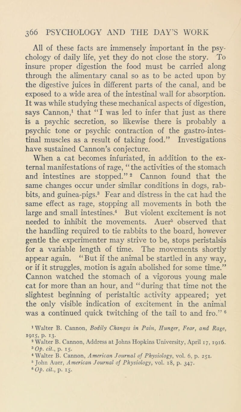 All of these facts are immensely important in the psy- chology of daily life, yet they do not close the story. To insure proper digestion the food must be carried along through the alimentary canal so as to be acted upon by the digestive juices in different parts of the canal, and be exposed to a wide area of the intestinal wall for absorption. It was while studying these mechanical aspects of digestion, says Cannon,1 that “I was led to infer that just as there is a psychic secretion, so likewise there is probably a psychic tone or psychic contraction of the gastrointes- tinal muscles as a result of taking food.” Investigations have sustained Cannon’s conjecture. When a cat becomes infuriated, in addition to the ex- ternal manifestations of rage, “ the activities of the stomach and intestines are stopped.”2 Cannon found that the same changes occur under similar conditions in dogs, rab- bits, and guinea-pigs.3 Fear and distress in the cat had the same effect as rage, stopping all movements in both the large and small intestines.4 But violent excitement is not needed to inhibit the movements. Auer5 observed that the handling required to tie rabbits to the board, however gentle the experimenter may strive to be, stops peristalsis for a variable length of time. The movements shortly appear again. “But if the animal be startled in any way, or if it struggles, motion is again abolished for some time.” Cannon watched the stomach of a vigorous young male cat for more than an hour, and “during that time not the slightest beginning of peristaltic activity appeared; yet the only visible indication of excitement in the animal was a continued quick twitching of the tail to and fro.” 6 1 Walter B. Cannon, Bodily Changes in Pain, Hunger, Fear, and Rage, 191S, P- 13- 2 Walter B. Cannon, Address at Johns Hopkins University, April 17, 1916. 3 Op. cit., p. 15. 4 Walter B. Cannon, American Journal of Physiology, vol. 6, p. 251. 5 John Auer, American Journal of Physiology, vol. 18, p. 347. 6 Op. cit., p. 15.