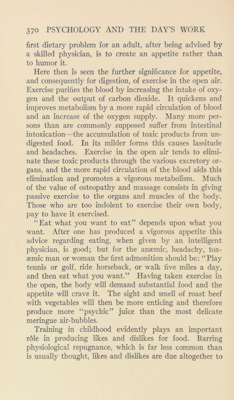 first dietary problem for an adult, after being advised by a skilled physician, is to create an appetite rather than to humor it. Here then is seen the further significance for appetite, and consequently for digestion, of exercise in the open air. Exercise purifies the blood by increasing the intake of oxy- gen and the output of carbon dioxide. It quickens and improves metabolism by a more rapid circulation of blood and an increase of the oxygen supply. Many more per- sons than are commonly supposed suffer from intestinal intoxication—the accumulation of toxic products from un- digested food. In its milder forms this causes lassitude and headaches. Exercise in the open air tends to elimi- nate these toxic products through the various excretory or- gans, and the more rapid circulation of the blood aids this elimination and promotes a vigorous metabolism. Much of the value of osteopathy and massage consists in giving passive exercise to the organs and muscles of the body. Those who are too indolent to exercise their own body, pay to have it exercised. “Eat what you want to eat” depends upon what you want. After one has produced a vigorous appetite this advice regarding eating, when given by an intelligent physician, is good; but for the anaemic, headachy, tox- aemic man or woman the first admonition should be: “Play tennis or golf, ride horseback, or walk five miles a day, and then eat what you want.” Having taken exercise in the open, the body will demand substantial food and the appetite will crave it. The sight and smell of roast beef with vegetables will then be more enticing and therefore produce more “psychic” juice than the most delicate meringue air-bubbles. Training in childhood evidently plays an important role in producing likes and dislikes for food. Barring physiological repugnance, which is far less common than is usually thought, likes and dislikes are due altogether to