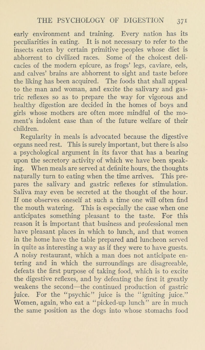 early environment and training. Every nation has its peculiarities in eating. It is not necessary to refer to the insects eaten by certain primitive peoples whose diet is abhorrent to civilized races. Some of the choicest deli- cacies of the modern epicure, as frogs’ legs, caviare, eels, and calves’ brains are abhorrent to sight and taste before the liking has been acquired. The foods that shall appeal to the man and woman, and excite the salivary and gas- tric reflexes so as to prepare the way for vigorous and healthy digestion are decided in the homes of boys and girls whose mothers are often more mindful of the mo- ment’s indolent ease than of the future welfare of their children. Regularity in meals is advocated because the digestive organs need rest. This is surely important, but there is also a psychological argument in its favor that has a bearing upon the secretory activity of which we have been speak- ing. When meals are served at definite hours, the thoughts naturally turn to eating when the time arrives. This pre- pares the salivary and gastric reflexes for stimulation. Saliva may even be secreted at the thought of the hour. If one observes oneself at such a time one will often find the mouth watering. This is especially the case when one anticipates something pleasant to the taste. For this reason it is important that business and professional men have pleasant places in which to lunch, and that women in the home have the table prepared and luncheon served in quite as interesting a way as if they were to have guests. A noisy restaurant, which a man does not anticipate en- tering and in which the surroundings are disagreeable, defeats the first purpose of taking food, which is to excite the digestive reflexes, and by defeating the first it greatly weakens the second—the continued production of gastric juice. For the ‘‘psychic” juice is the “igniting juice.” Women, again, who eat a “picked-up lunch” are in much the same position as the dogs into whose stomachs food