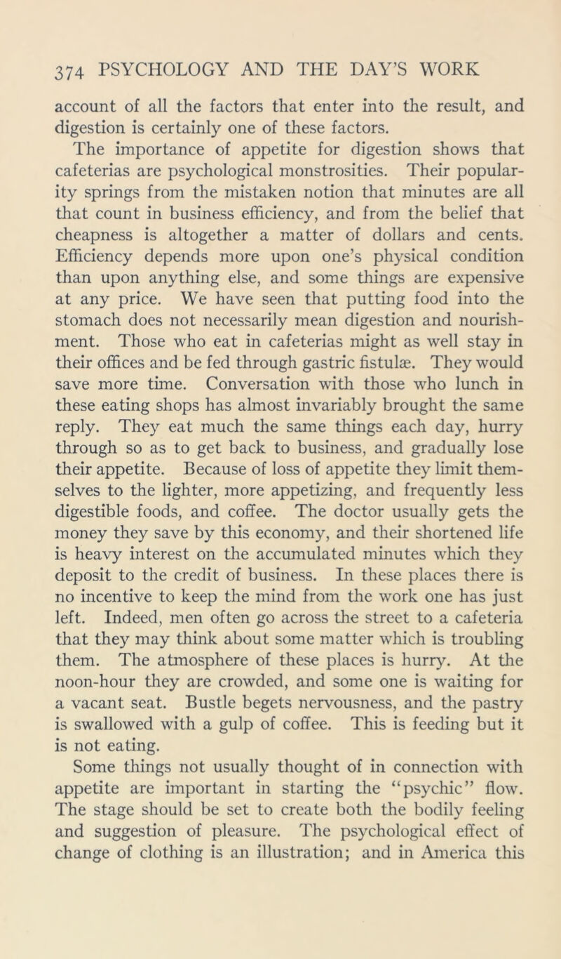 account of all the factors that enter into the result, and digestion is certainly one of these factors. The importance of appetite for digestion shows that cafeterias are psychological monstrosities. Their popular- ity springs from the mistaken notion that minutes are all that count in business efficiency, and from the belief that cheapness is altogether a matter of dollars and cents. Efficiency depends more upon one’s physical condition than upon anything else, and some things are expensive at any price. We have seen that putting food into the stomach does not necessarily mean digestion and nourish- ment. Those who eat in cafeterias might as well stay in their offices and be fed through gastric fistulae. They would save more time. Conversation with those who lunch in these eating shops has almost invariably brought the same reply. They eat much the same things each day, hurry through so as to get back to business, and gradually lose their appetite. Because of loss of appetite they limit them- selves to the lighter, more appetizing, and frequently less digestible foods, and coffee. The doctor usually gets the money they save by this economy, and their shortened life is heavy interest on the accumulated minutes which they deposit to the credit of business. In these places there is no incentive to keep the mind from the work one has just left. Indeed, men often go across the street to a cafeteria that they may think about some matter which is troubling them. The atmosphere of these places is hurry. At the noon-hour they are crowded, and some one is waiting for a vacant seat. Bustle begets nervousness, and the pastry is swallowed with a gulp of coffee. This is feeding but it is not eating. Some things not usually thought of in connection with appetite are important in starting the “psychic” flow. The stage should be set to create both the bodily feeling and suggestion of pleasure. The psychological effect of change of clothing is an illustration; and in America this