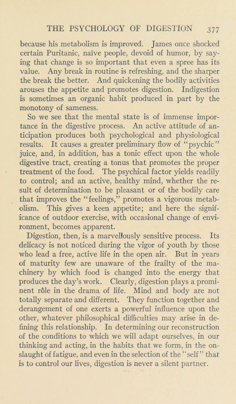 because his metabolism is improved. James once shocked certain Puritanic, naive people, devoid of humor, by say- ing that change is so important that even a spree has its value. Any break in routine is refreshing, and the sharper the break the better. And quickening the bodily activities arouses the appetite and promotes digestion. Indigestion is sometimes an organic habit produced in part by the monotony of sameness. So we see that the mental state is of immense impor- tance in the digestive process. An active attitude of an- ticipation produces both psychological and physiological results. It causes a greater preliminary flow of “psychic” juice, and, in addition, has a tonic effect upon the whole digestive tract, creating a tonus that promotes the proper treatment of the food. The psychical factor yields readily to control; and an active, healthy mind, whether the re- sult of determination to be pleasant or of the bodily care that improves the “feelings,” promotes a vigorous metab- olism. This gives a keen appetite; and here the signif- icance of outdoor exercise, with occasional change of envi- ronment, becomes apparent. Digestion, then, is a marvellously sensitive process. Its delicacy is not noticed during the vigor of youth by those who lead a free, active life in the open air. But in years of maturity few are unaware of the frailty of the ma- chinery by which food is changed into the energy that produces the day’s work. Clearly, digestion plays a promi- nent role in the drama of life. Mind and body are not totally separate and different. They function together and derangement of one exerts a powerful influence upon the other, whatever philosophical difficulties may arise in de- fining this relationship. In determining our reconstruction of the conditions to which we will adapt ourselves, in our thinking and acting, in the habits that we form, in the on- slaught of fatigue, and even in the selection of the “self” that is to control our lives, digestion is never a silent partner.