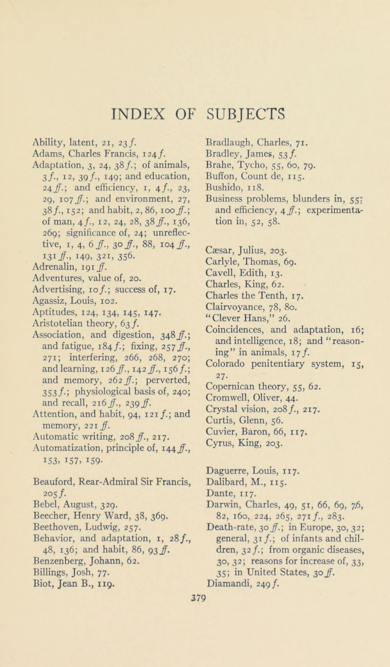 INDEX OF SUBJECTS Ability, latent, 21, 23/. Adams, Charles Francis, 124/. Adaptation, 3, 24, 38/.; of animals, 3/., 12, 39/., 149; and education, 24/.; and efficiency, 1, 4/., 23, 29, 107 Jf.-, and environment, 27, 38/., 152; and habit, 2, 86, 100jf.-, of man, 4/., 12, 24, 28, 38 jf., 136, 269; significance of, 24; unreflec- tive, 1, 4, 6/., 30/., 88, 104/., 131/., 149, 321, 356. Adrenalin, 191 jf. Adventures, value of, 20. Advertising, 10/.; success of, 17. Agassiz, Louis, 102. Aptitudes, 124, 134, 145, 147. Aristotelian theory, 63/. Association, and digestion, 348 JT.; and fatigue, 184/.; fixing, 257/., 271; interfering, 266, 268, 270; and learning, 126/., 142/., 156/.; and memory, 262Jf.-, perverted, 353/.; physiological basis of, 240; and recall, 216 jf., 239Jf. Attention, and habit, 94, 121 and memory, 221 Jf. Automatic writing, 208 jf., 217. Automatization, principle of, 144 jf., 153, 157, 159- Beauford, Rear-Admiral Sir Francis, 205 /• Bebel, August, 329. Beecher, Henry Ward, 38, 369. Beethoven, Ludwig, 257. Behavior, and adaptation, 1, 28/., 48, 136; and habit, 86, 93 Benzenberg, Johann, 62. Billings, Josh, 77. Biot, Jean B., 119. Bradlaugh, Charles, 71. Bradley, James, 53/. Brahe, Tycho, 55, 60, 79. Buffon, Count de, 115. Bushido, 118. Business problems, blunders in, 55: and efficiency, 4 jf.; experimenta- tion in, 52, 58. Caesar, Julius, 203. Carlyle, Thomas, 69. Cavell, Edith, 13. Charles, King, 62. Charles the Tenth, 17. Clairvoyance, 78, 80. “Clever Hans,” 26. Coincidences, and adaptation, 16; and intelligence, 18; and “reason- ing” in animals, 17/. Colorado penitentiary system, 15, 27. Copernican theory, 55, 62. Cromwell, Oliver, 44. Crystal vision, 208/., 217. Curtis, Glenn, 56. Cuvier, Baron, 66, 117. Cyrus, King, 203. Daguerre, Louis, 117. Dalibard, M., 115. Dante, 117. Darwin, Charles, 49, 51, 66, 69, 7.6, 82, 160, 224, 265, 271/., 283. Death-rate, 30 jf.-, in Europe, 30, 32; general, 31/.; of infants and chil- dren, 32/.; from organic diseases, 30, 32; reasons for increase of, 33, 35; in United States, 30Jf. Diamandi, 249/.