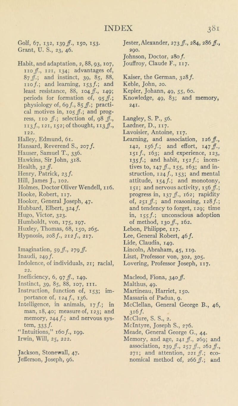 Golf, 67, 132, 139/., 150, 153. Grant, U. S., 23, 46. Habit, and adaptation, 2, 88,93, 107, noJ., 121, 134; advantages of, 87J.; and instinct, 39, 85, 88, no/.; and learning, 153/.; and least resistance, 88, 104 JF., 149; periods for formation of, 95J.; physiology of, 69/., 85/.; practi- cal motives in, 105 JF.; and prog- ress, no J.; selection of, 98 Jf., 113/., 121, 152; of thought, 113JF., 122. Halley, Edmund, 61. Hansard, Reverend S., 207/. Hauser, Samuel T., 336. Hawkins, Sir John, 318. Health, 32 Jf. Henry, Patrick, 23/. Hill, James J., 102. Holmes, Doctor Oliver Wendell, 116. Hooke, Robert, 117. Hooker, General Joseph, 47. Hubbard, Elbert, 324/. Hugo, Victor, 323. Humboldt, von, 175, 197. Huxley, Thomas, 68, 150, 265. Plypnosis, 208/., 212/., 217. Imagination, 59/., 279/. Inaudi, 249/. Indolence, of individuals, 21; racial, 22. Inefficiency, 6, 97 Jf., 149. Instinct, 39, 85, 88, 107, hi. Instruction, function of, 153; im- portance of, 124/., 136. Intelligence, in animals, 17/.; in man, 18,40; measure of, 123; and memory, 244/.; and nervous sys- tem, 333/. “Intuitions,” 160/., 199. Irwin, Will, 25, 222. Jackson, Stonewall, 47. Jefferson, Joseph, 96. Jester,Alexander, 27if., 284, 286f., 390. Johnson, Doctor, 28of. Jouffroy, Claude F., 117. Kaiser, the German, 328/. Keble, John, 20. Kepler, Johann, 49, 55, 60. Knowledge, 49, 83; and memory, 241. Langley, S. P., 56. Lardner, D., 117. Lavoisier, Antoine, 117. Learning, and association, 126 J., 142, 156/.; and effort, 147/-, 151/., 163; and experience, 123, 135/.; and habit, 152/.; incen- tives to, 147 J-, 155, 163; and in- struction, 124/., 153; and mental attitude, 154/.; and monotony, 151; and nervous activity, 156 Jf.; progress in, 137 JF., 162; rapidity of, 251 J.; and reasoning, 128/.; and tendency to forget, 129; time in, 155/.; unconscious adoption of method, 130 J., 162. Lebon, Philippe, 117. Lee, General Robert, 46/. Lide, Claudia, 149. Lincoln, Abraham, 45, 119. Liszt, Professor von, 302, 305. Lovering, Professor Joseph, 117. Macleod, Fiona, 340 J. Malthus, 49. Martineau, Harriet, 150. Massaria of Padua, 9. McClellan, General George B., 46, 316/. McClure, S. S., 2. McIntyre, Joseph S., 276. Meade, General George G., 44. Memory, and age, 241 J., 269; and association, 239/., 257/., 262 J., 271; and attention, 221 J.; eco- nomical method of, 266 J.; and