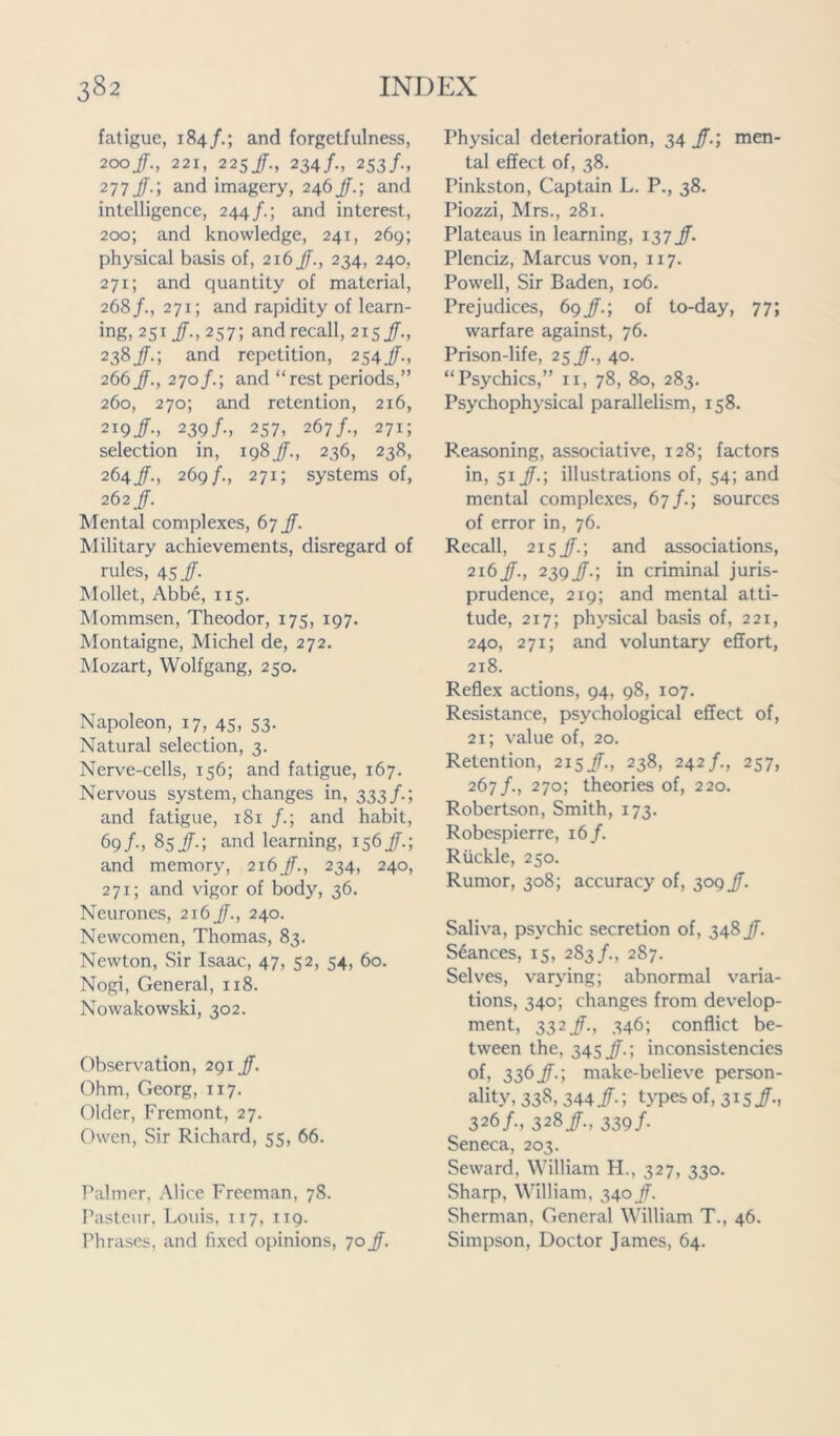 fatigue, 184/.; and forgetfulness, 200/., 221, 225/., 234/., 253/., 277 Jf.; and imagery, 246Jf.; and intelligence, 244/.; and interest, 200; and knowledge, 241, 269; physical basis of, 216 Jf., 234, 240, 271; and quantity of material, 268/., 271; and rapidity of learn- ing, 251/-, 257; and recall, 215 Jf., 238Jf.; and repetition, 254Jf., 266 Jf., 270/.; and “ rest periods,” 260, 270; and retention, 216, 219Jf-, 239/., 257, 267/., 271; selection in, 198Jf., 236, 238, 264Jf., 269/., 271; systems of, 262 Jf. Mental complexes, 67 Jf. Military achievements, disregard of rules, 45/. Mollet, Abbe, 115. Mommsen, Theodor, 175, 197. Montaigne, Michel de, 272. Mozart, Wolfgang, 250. Napoleon, 17, 45, 53. Natural selection, 3. Nerve-cells, 156; and fatigue, 167. Nervous system, changes in, 333/.; and fatigue, 181 /.; and habit, 69/•, 85/.; and learning, 156Jf.; and memory, 216Jf., 234, 240, 271; and vigor of body, 36. Neurones, 216 Jf., 240. Newcomen, Thomas, 83. Newton, .Sir Isaac, 47, 52, 54, 60. Nogi, General, 118. Nowakowski, 302. Observation, 291 Jf. Ohm, Georg, 117. Older, Fremont, 27. Owen, Sir Richard, 55, 66. Palmer, Alice Freeman, 78. Pasteur, Louis, 117, 119. Phrases, and fixed opinions, 70 Jf. Physical deterioration, 34 Jf.; men- tal effect of, 38. Pinkston, Captain L. P., 38. Piozzi, Mrs., 281. Plateaus in learning, 137 Jf. Plenciz, Marcus von, 117. Powell, Sir Baden, 106. Prejudices, 69Jf.; of to-day, 77; warfare against, 76. Prison-life, 25 Jf., 40. “Psychics,” n, 78, 80, 283. Psychophysical parallelism, 158. Reasoning, associative, 128; factors in, 51 Jf.; illustrations of, 54; and mental complexes, 67/.; sources of error in, 76. Recall, 215Jf.; and associations, 216Jf., 239Jf.; in criminal juris- prudence, 219; and mental atti- tude, 217; phj'sical basis of, 221, 240, 271; and voluntary effort, 218. Reflex actions, 94, 98, 107. Resistance, psychological effect of, 21; value of, 20. Retention, 215Jf., 238, 242/., 257, 267/., 270; theories of, 220. Robertson, Smith, 173. Robespierre, 16/. Ruckle, 250. Rumor, 308; accuracy of, 309 Jf. Saliva, psychic secretion of, 348Jf. Stances, 15, 283/., 287. Selves, varying; abnormal varia- tions, 340; changes from develop- ment, 332 Jf., 346; conflict be- tween the, 345 Jf.; inconsistencies of, 336Jf.; make-believe person- ality, 338, 344 Jf.; types of, 315 Jf., 326/., 328 Jf., 339/. Seneca, 203. Seward, William H., 327, 330. Sharp, William, 340 Jf. Sherman, General William T., 46. Simpson, Doctor James, 64.