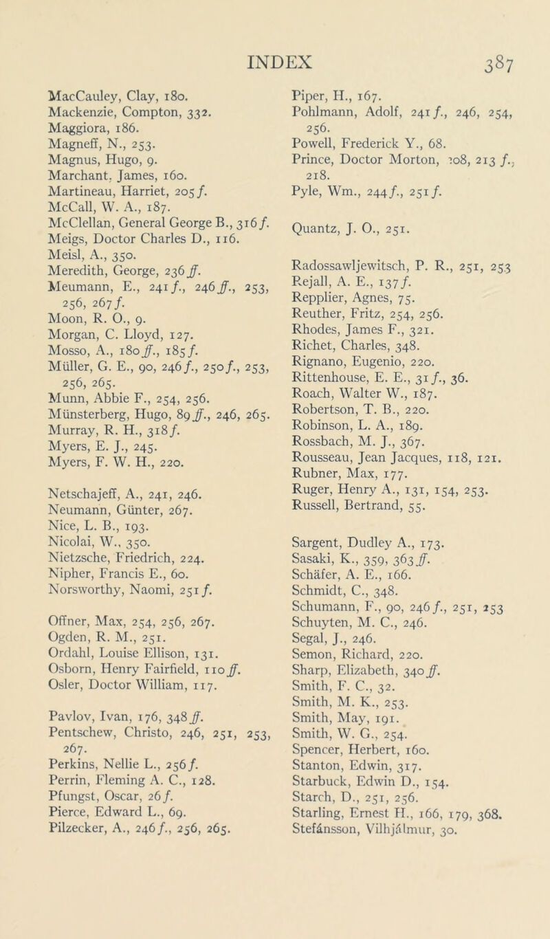 MacCauley, Clay, 180. Mackenzie, Compton, 332. Maggiora, 186. Magneff, N., 253. Magnus, Hugo, 9. Marchant. James, 160. Martineau, Harriet, 205 /. McCall, W. A., 187. McClellan, General George B., 316/. Meigs, Doctor Charles D., 116. Meisl, A., 350. Meredith, George, 236 jj. Meumann, E., 241/., 246/., 253, 256, 267/. Moon, R. O., 9. Morgan, C. Lloyd, 127. Mosso, A., 180JJ., 185/. Muller, G. E., 90, 246/., 250/., 253, 256, 265. Munn, Abbie F., 254, 256. Miinsterberg, Hugo, 89 JJ., 246, 265. Murray, R. H., 318/. Myers, E. J., 245. Myers, F. W. H., 220. Netschajeff, A., 241, 246. Neumann, Gunter, 267. Nice, L. B., 193. Nicolai, W., 350. Nietzsche, Friedrich, 224. Nipher, Francis E., 60. Norsvvorthy, Naomi, 251/. Offner, Max, 254, 256, 267. Ogden, R. M., 251. Ordahl, Louise Ellison, 131. Osborn, Henry Fairfield, no JJ. Osier, Doctor William, 117. Pavlov, Ivan, 176, 348 JJ. Pentschew, Christo, 246, 251, 253, 267. Perkins, Nellie L., 256/. Perrin, Fleming A. C., 128. Pfungst, Oscar, 26/. Pierce, Edward L., 69. Pilzecker, A., 246/., 256, 265. Piper, H., 167. Pohlmann, Adolf, 241/., 246, 254, 256. Powell, Frederick Y., 68. Prince, Doctor Morton, 708, 213 J.. 218. Pyle, Wm, 244/., 251/. Quantz, J. O., 251. Radossawljewitsch, P. R., 251, 253 Rejall, A. E., 137/. Repplier, Agnes, 75. Reuther, Fritz, 254, 256. Rhodes, James F., 321. Richet, Charles, 348. Rignano, Eugenio, 220. Rittenhouse, E. E., 31/., 36. Roach, Walter W., 187. Robertson, T. B., 220. Robinson, L. A., 189. Rossbach, M. J., 367. Rousseau, Jean Jacques, 118, 121. Rubner, Max, 177. Ruger, Henry A., 131, 154, 253. Russell, Bertrand, 55. Sargent, Dudley A., 173. Sasaki, K., 359, 363/. Schafer, A. E., 166. Schmidt, C., 348. Schumann, F., 90, 246/., 251, 253 Schuyten, M. C., 246. Segal, J., 246. Semon, Richard, 220. Sharp, Elizabeth, 340 JJ. Smith, F. C., 32. Smith, M. K., 253. Smith, May, 191. Smith, W. G., 254. Spencer, Herbert, 160. Stanton, Edwin, 317. Starbuck, Edwin D., 154. Starch, D., 251, 256. Starling, Ernest H., 166, 179, 368. Stefdnsson, Vilhjalmur, 30.