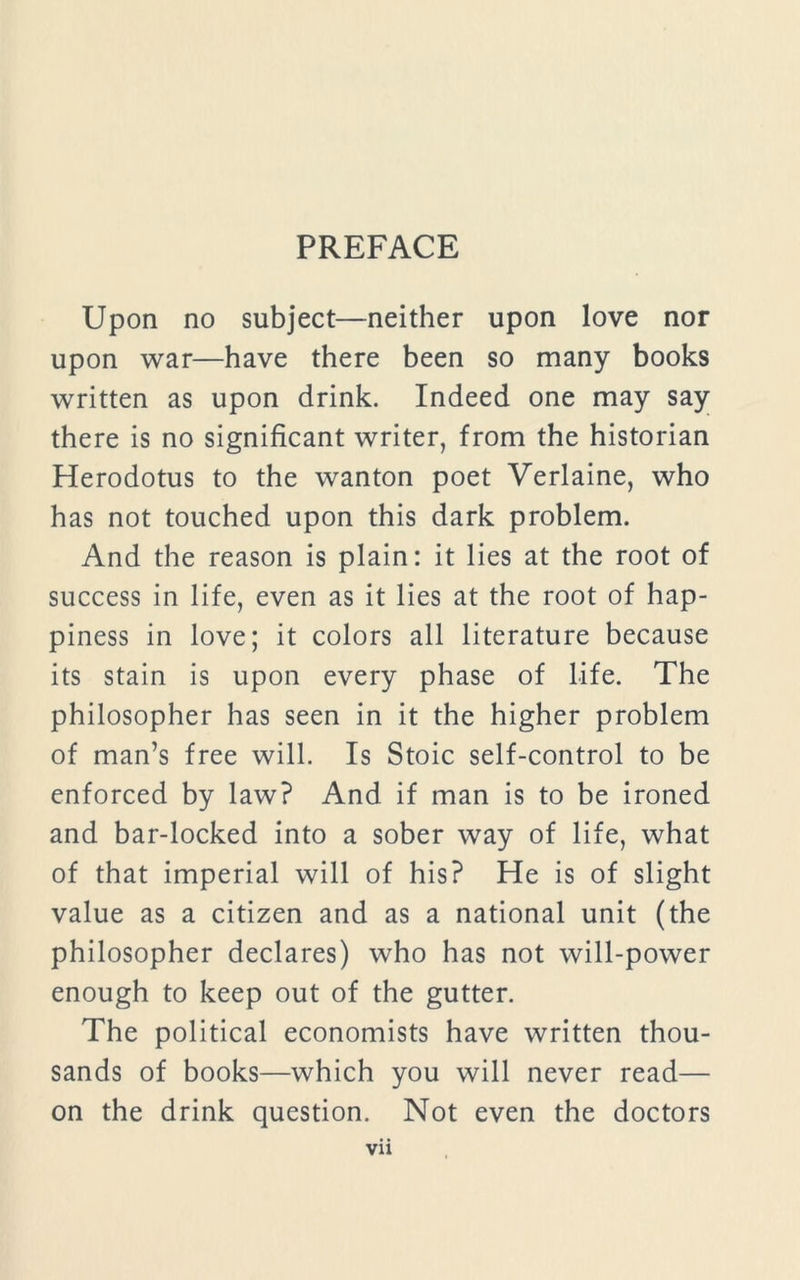 Upon no subject—neither upon love nor upon war—have there been so many books written as upon drink. Indeed one may say there is no significant writer, from the historian Herodotus to the wanton poet Verlaine, who has not touched upon this dark problem. And the reason is plain: it lies at the root of success in life, even as it lies at the root of hap- piness in love; it colors all literature because its stain is upon every phase of life. The philosopher has seen in it the higher problem of man’s free will. Is Stoic self-control to be enforced by law? And if man is to be ironed and bar-locked into a sober way of life, what of that imperial will of his? He is of slight value as a citizen and as a national unit (the philosopher declares) who has not will-power enough to keep out of the gutter. The political economists have written thou- sands of books—which you will never read— on the drink question. Not even the doctors