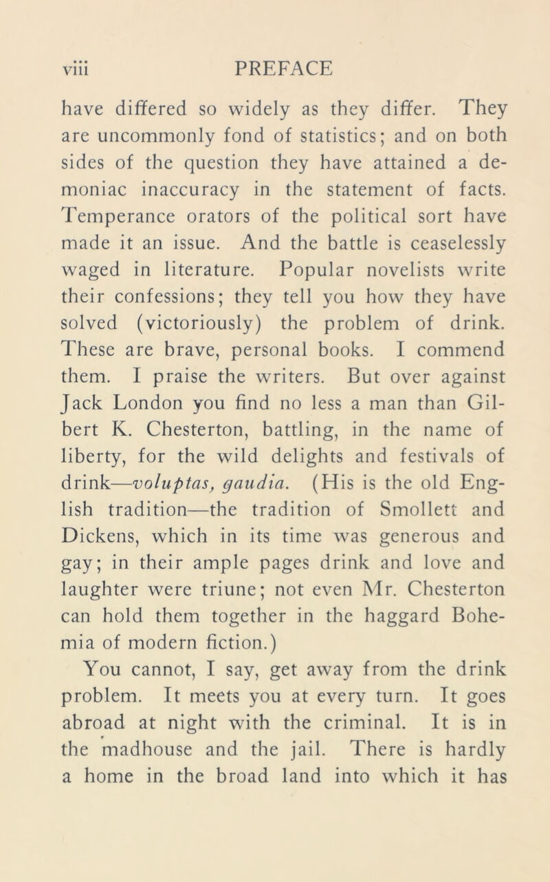 have differed so widely as they differ. They are uncommonly fond of statistics; and on both sides of the question they have attained a de- moniac inaccuracy in the statement of facts. Temperance orators of the political sort have made it an issue. And the battle is ceaselessly waged in literature. Popular novelists write their confessions; they tell you how they have solved (victoriously) the problem of drink. These are brave, personal books. I commend them. I praise the writers. But over against Jack London you find no less a man than Gil- bert K. Chesterton, battling, in the name of liberty, for the wild delights and festivals of drink—voluptas, gaudia. (His is the old Eng- lish tradition—the tradition of Smollett and Dickens, which in its time was generous and gay; in their ample pages drink and love and laughter were triune; not even Mr. Chesterton can hold them together in the haggard Bohe- mia of modern fiction.) You cannot, I say, get away from the drink problem. It meets you at every turn. It goes abroad at night with the criminal. It is in r the madhouse and the jail. There is hardly a home in the broad land into which it has