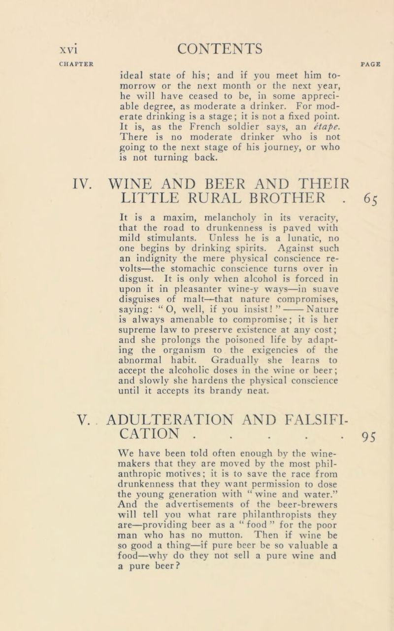 ideal state of his; and if you meet him to- morrow or the next month or the next year, he will have ceased to be, in some appreci- able degree, as moderate a drinker. For mod- erate drinking is a stage; it is not a fixed point. It is, as the French soldier says, an etape. There is no moderate drinker who is not going to the next stage of his journey, or who is not turning back. IV. WINE AND BEER AND THEIR LITTLE RURAL BROTHER . 65 It is a maxim, melancholy in its veracity, that the road to drunkenness is paved with mild stimulants. Unless he is a lunatic, no one begins by drinking spirits. Against such an indignity the mere physical conscience re- volts—the stomachic conscience turns over in disgust. It is only when alcohol is forced in upon it in pleasanter wine-y ways—in suave disguises of malt—that nature compromises, saying: “ O, well, if you insist!” Nature is always amenable to compromise; it is her supreme law to preserve existence at any cost; and she prolongs the poisoned life by adapt- ing the organism to the exigencies of the abnormal habit. Gradually she learns to accept the alcoholic doses in the wine or beer; and slowly she hardens the physical conscience until it accepts its brandy neat. V. ADULTERATION AND FALSIFI- CATION . . 95 We have been told often enough by the wine- makers that they are moved by the most phil- anthropic motives; it is to save the race from drunkenness that they want permission to dose the young generation with “ wine and water.” And the advertisements of the beer-brewers will tell you what rare philanthropists they are—providing beer as a “ food ” for the poor man who has no mutton. Then if wine be so good a thing—if pure beer be so valuable a food—why do they not sell a pure wine and a pure beer?