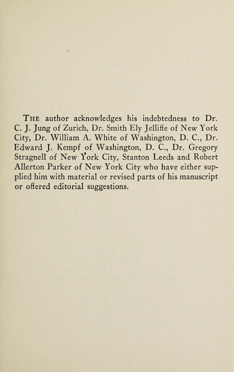 The author acknowledges his indebtedness to Dr. C. J. Jung of Zurich, Dr. Smith Ely Jelliffe of New York City, Dr. William A. White of Washington, D. C., Dr. Edward J. Kempf of Washington, D. C., Dr. Gregory Stragnell of New York City, Stanton Leeds and Robert Allerton Parker of New York City who have either sup¬ plied him with material or revised parts of his manuscript or offered editorial suggestions.