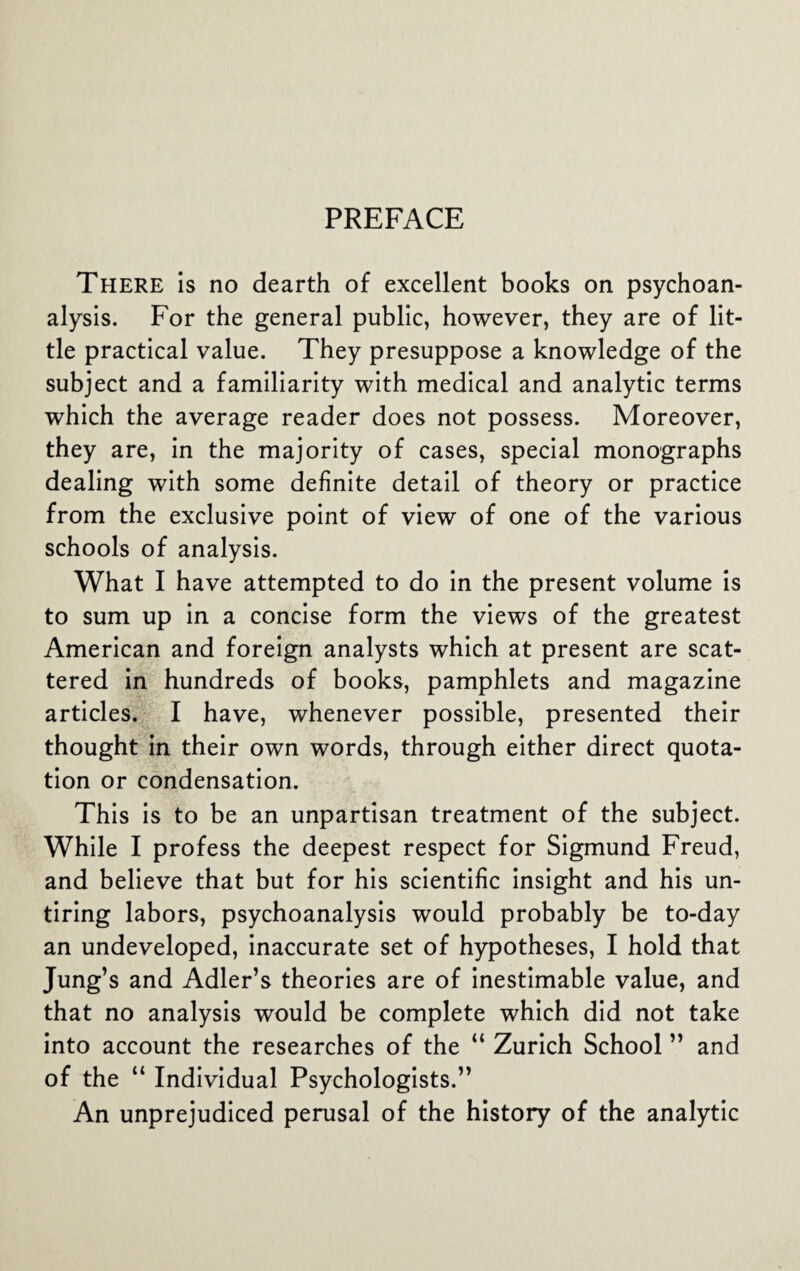 PREFACE There is no dearth of excellent books on psychoan¬ alysis. For the general public, however, they are of lit¬ tle practical value. They presuppose a knowledge of the subject and a familiarity with medical and analytic terms which the average reader does not possess. Moreover, they are, in the majority of cases, special monographs dealing with some definite detail of theory or practice from the exclusive point of view of one of the various schools of analysis. What I have attempted to do in the present volume is to sum up in a concise form the views of the greatest American and foreign analysts which at present are scat¬ tered in hundreds of books, pamphlets and magazine articles. I have, whenever possible, presented their thought in their own words, through either direct quota¬ tion or condensation. This is to be an unpartisan treatment of the subject. While I profess the deepest respect for Sigmund Freud, and believe that but for his scientific insight and his un¬ tiring labors, psychoanalysis would probably be to-day an undeveloped, inaccurate set of hypotheses, I hold that Jung’s and Adler’s theories are of inestimable value, and that no analysis would be complete which did not take into account the researches of the “ Zurich School ” and of the “ Individual Psychologists.” An unprejudiced perusal of the history of the analytic