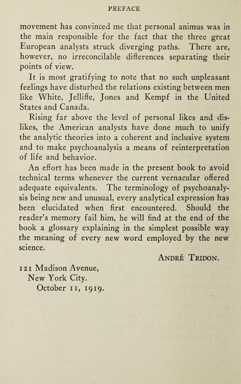 movement has convinced me that personal animus was in the main responsible for the fact that the three great European analysts struck diverging paths. There are, however, no irreconcilable differences separating their points of view. It is most gratifying to note that no such unpleasant feelings have disturbed the relations existing between men like White, Jelliffe, Jones and Kempf in the United States and Canada. Rising far above the level of personal likes and dis¬ likes, the American analysts have done much to unify the analytic theories into a coherent and inclusive system and to make psychoanalysis a means of reinterpretation of life and behavior. An effort has been made in the present book to avoid technical terms whenever the current vernacular offered adequate equivalents. The terminology of psychoanaly¬ sis being new and unusual, every analytical expression has been elucidated when first encountered. Should the reader’s memory fail him, he will find at the end of the book a glossary explaining in the simplest possible way the meaning of every new word employed by the new science. Andre Tridon. 12 i Madison Avenue, New York City. October n, 1919.