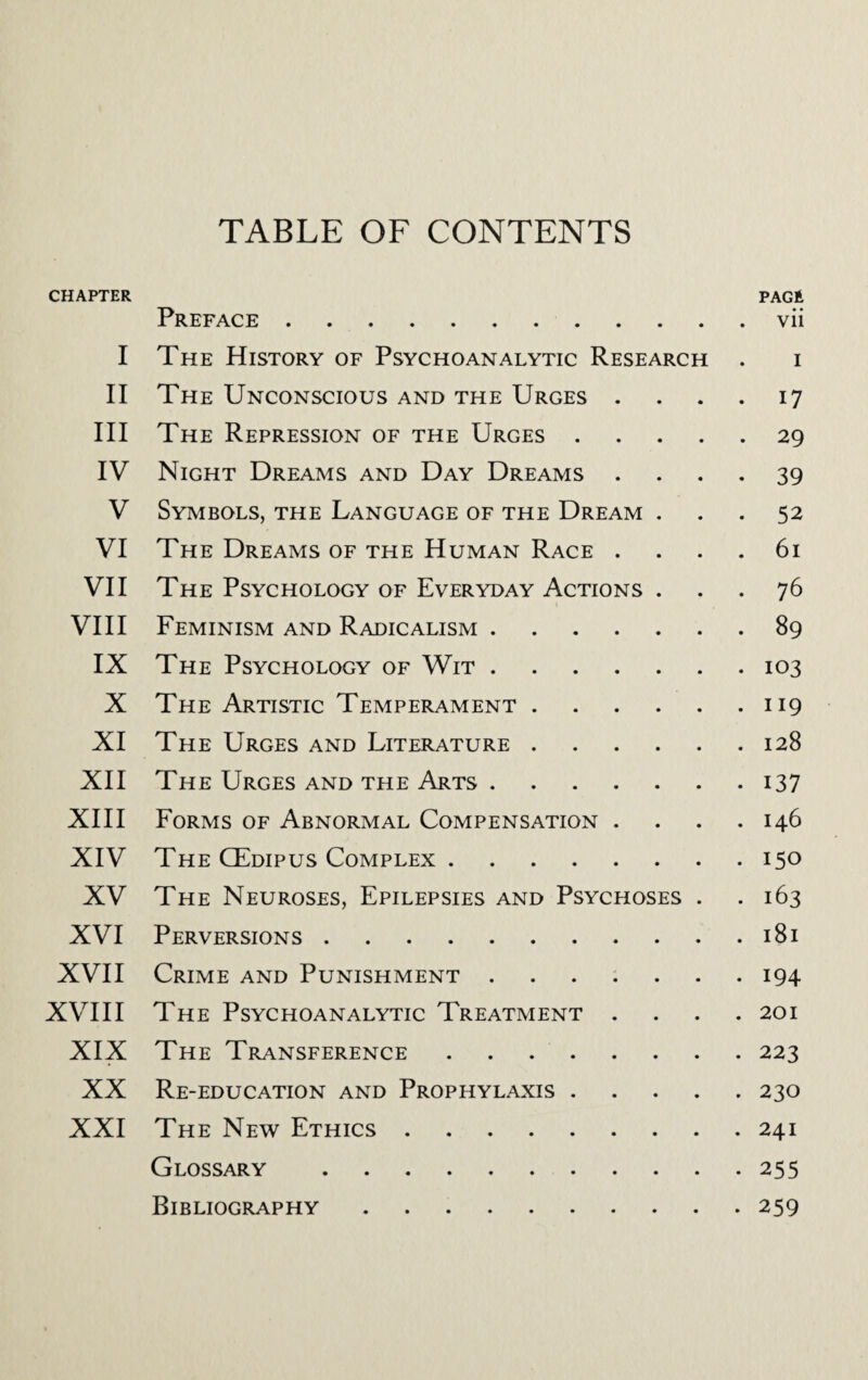 TABLE OF CONTENTS CHAPTER PAGE Preface.vii I The History of Psychoanalytic Research . i II The Unconscious and the Urges .... 17 III The Repression of the Urges.29 IV Night Dreams and Day Dreams .... 39 V Symbols, the Language of the Dream ... 52 VI The Dreams of the Human Race .... 61 VII The Psychology of Everyday Actions ... 76 VIII Feminism and Radicalism.89 IX The Psychology of Wit.103 X The Artistic Temperament.119 XI The Urges and Literature.128 XII The Urges and the Arts.137 XIII Forms of Abnormal Compensation .... 146 XIV The CEdipus Complex.150 XV The Neuroses, Epilepsies and Psychoses . .163 XVI Perversions.181 XVII Crime and Punishment.194 XVIII The Psychoanalytic Treatment .... 201 XIX The Transference.223 XX Re-education and Prophylaxis.230 XXI The New Ethics.241 Glossary .255 Bibliography.259