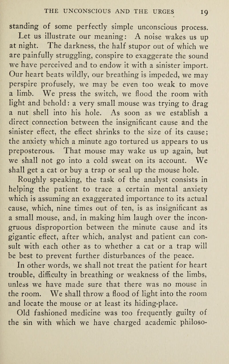 standing of some perfectly simple unconscious process. Let us illustrate our meaning: A noise wakes us up at night. The darkness, the half stupor out of which we are painfully struggling, conspire to exaggerate the sound we have perceived and to endow it with a sinister import. Our heart beats wildly, our breathing is impeded, we may perspire profusely, we may be even too weak to move a limb. We press the switch, we flood the room with light and behold: a very small mouse was trying to drag a nut shell into his hole. As soon as we establish a direct connection between the insignificant cause and the sinister effect, the effect shrinks to the size of its cause; the anxiety which a minute ago tortured us appears to us preposterous. That mouse may wake us up again, but we shall not go into a cold sweat on its account. We shall get a cat or buy a trap or seal up the mouse hole. Roughly speaking, the task of the analyst consists in helping the patient to trace a certain mental anxiety which is assuming an exaggerated importance to its actual cause, which, nine times out of ten, is as insignificant as a small mouse, and, in making him laugh over the incon¬ gruous disproportion between the minute cause and its gigantic effect, after which, analyst and patient can con¬ sult with each other as to whether a cat or a trap will be best to prevent further disturbances of the peace. In other words, we shall not treat the patient for heart trouble, difficulty in breathing or weakness of the limbs, unless we have made sure that there was no mouse in the room. We shall throw a flood of light into the room and locate the mouse or at least its hiding-place. Old fashioned medicine was too frequently guilty of the sin with which we have charged academic philoso-