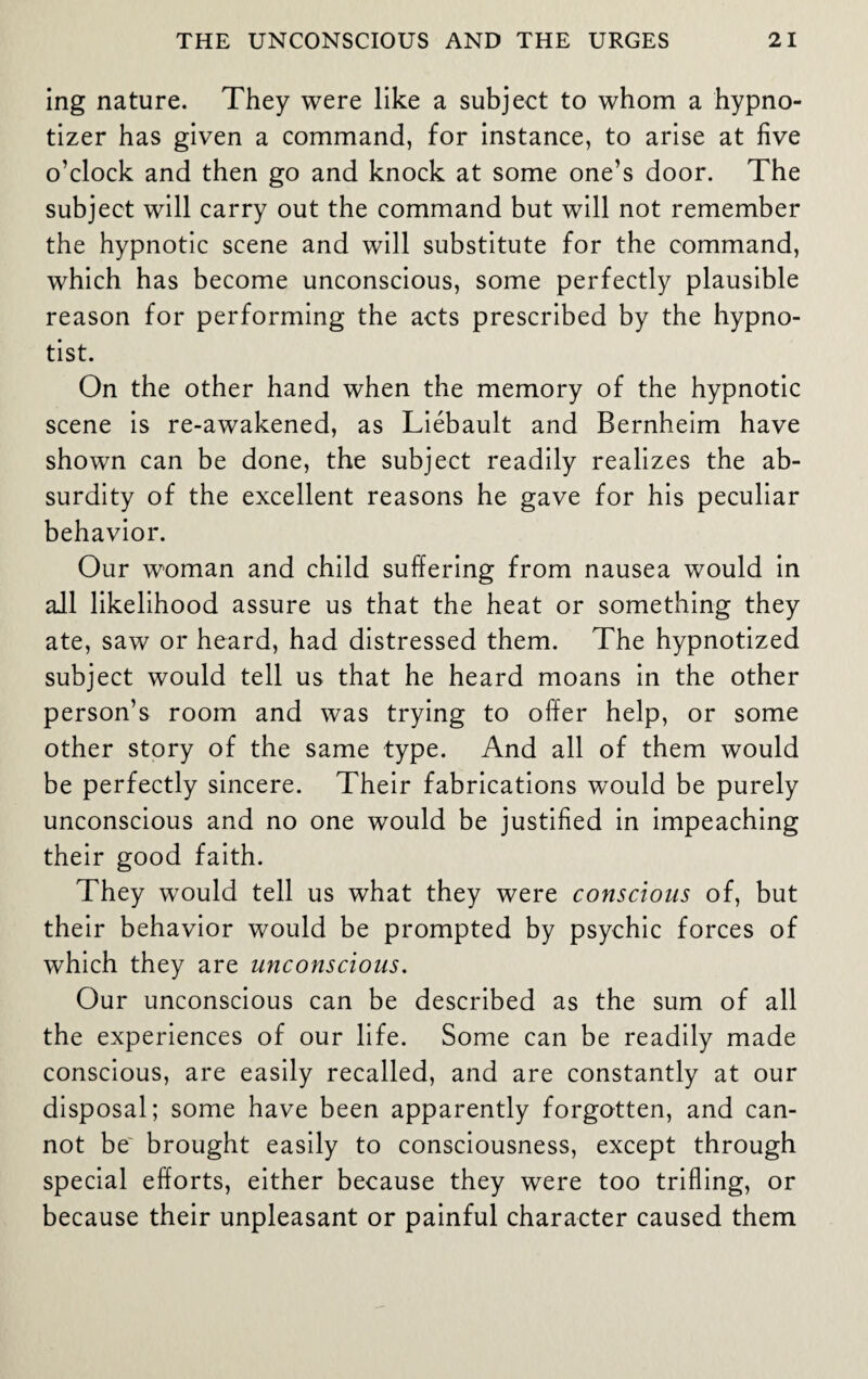 ing nature. They were like a subject to whom a hypno- tizer has given a command, for instance, to arise at five o’clock and then go and knock at some one’s door. The subject will carry out the command but will not remember the hypnotic scene and will substitute for the command, which has become unconscious, some perfectly plausible reason for performing the acts prescribed by the hypno¬ tist. On the other hand when the memory of the hypnotic scene is re-awakened, as Liebault and Bernheim have shown can be done, the subject readily realizes the ab¬ surdity of the excellent reasons he gave for his peculiar behavior. Our woman and child suffering from nausea would in ail likelihood assure us that the heat or something they ate, saw or heard, had distressed them. The hypnotized subject would tell us that he heard moans in the other person’s room and was trying to offer help, or some other story of the same type. And all of them would be perfectly sincere. Their fabrications would be purely unconscious and no one would be justified in impeaching their good faith. They would tell us what they were conscious of, but their behavior would be prompted by psychic forces of which they are unconscious. Our unconscious can be described as the sum of all the experiences of our life. Some can be readily made conscious, are easily recalled, and are constantly at our disposal; some have been apparently forgotten, and can¬ not be brought easily to consciousness, except through special efforts, either because they were too trifling, or because their unpleasant or painful character caused them