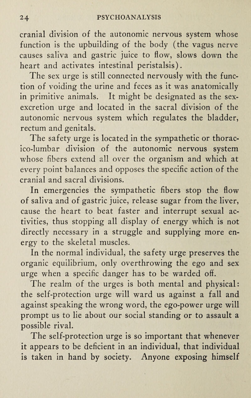 cranial division of the autonomic nervous system whose function is the upbuilding of the body (the vagus nerve causes saliva and gastric juice to flow, slows down the heart and activates intestinal peristalsis). The sex urge is still connected nervously with the func¬ tion of voiding the urine and feces as it was anatomically in primitive animals. It might be designated as the sex- excretion urge and located in the sacral division of the autonomic nervous system which regulates the bladder, rectum and genitals. The safety urge is located in the sympathetic or thorac- ico-lumbar division of the autonomic nervous system whose fibers extend all over the organism and which at every point balances and opposes the specific action of the cranial and sacral divisions. In emergencies the sympathetic fibers stop the flow of saliva and of gastric juice, release sugar from the liver, cause the heart to beat faster and interrupt sexual ac¬ tivities, thus stopping all display of energy which is not directly necessary in a struggle and supplying more en¬ ergy to the skeletal muscles. In the normal individual, the safety urge preserves the organic equilibrium, only overthrowing the ego and sex urge when a specific danger has to be warded off. The realm of the urges is both mental and physical: the self-protection urge will ward us against a fall and against speaking the wrong word, the ego-power urge will prompt us to lie about our social standing or to assault a possible rival. The self-protection urge is so important that whenever it appears to be deficient in an individual, that individual is taken in hand by society. Anyone exposing himself