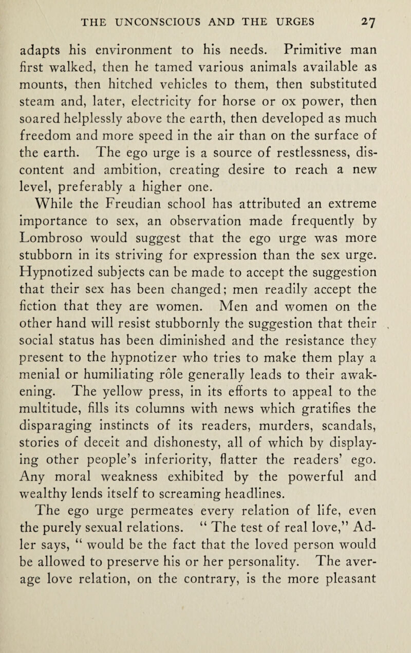 adapts his environment to his needs. Primitive man first walked, then he tamed various animals available as mounts, then hitched vehicles to them, then substituted steam and, later, electricity for horse or ox power, then soared helplessly above the earth, then developed as much freedom and more speed in the air than on the surface of the earth. The ego urge is a source of restlessness, dis¬ content and ambition, creating desire to reach a new level, preferably a higher one. While the Freudian school has attributed an extreme importance to sex, an observation made frequently by Lombroso would suggest that the ego urge was more stubborn in its striving for expression than the sex urge. Hypnotized subjects can be made to accept the suggestion that their sex has been changed; men readily accept the fiction that they are women. Men and women on the other hand will resist stubbornly the suggestion that their social status has been diminished and the resistance they present to the hypnotizer who tries to make them play a menial or humiliating role generally leads to their awak¬ ening. The yellow press, in its efforts to appeal to the multitude, fills its columns with news which gratifies the disparaging instincts of its readers, murders, scandals, stories of deceit and dishonesty, all of which by display¬ ing other people’s inferiority, flatter the readers’ ego. Any moral weakness exhibited by the powerful and wealthy lends itself to screaming headlines. The ego urge permeates every relation of life, even the purely sexual relations. “ The test of real love,” Ad¬ ler says, “ would be the fact that the loved person would be allowed to preserve his or her personality. The aver¬ age love relation, on the contrary, is the more pleasant