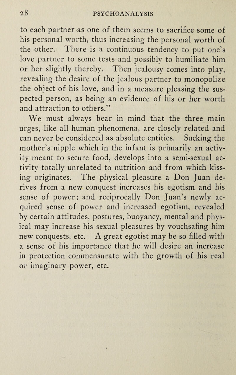 to each partner as one of them seems to sacrifice some of his personal worth, thus increasing the personal worth of the other. There is a continuous tendency to put one’s love partner to some tests and possibly to humiliate him or her slightly thereby. Then jealousy comes into play, revealing the desire of the jealous partner to monopolize the object of his love, and in a measure pleasing the sus¬ pected person, as being an evidence of his or her worth and attraction to others.” We must always bear in mind that the three main urges, like all human phenomena, are closely related and can never be considered as absolute entities. Sucking the mother’s nipple which in the infant is primarily an activ¬ ity meant to secure food, develops into a semi-sexual ac¬ tivity totally unrelated to nutrition and from which kiss¬ ing originates. The physical pleasure a Don Juan de¬ rives from a new conquest increases his egotism and his sense of power; and reciprocally Don Juan’s newly ac¬ quired sense of power and increased egotism, revealed by certain attitudes, postures, buoyancy, mental and phys¬ ical may increase his sexual pleasures by vouchsafing him new conquests, etc. A great egotist may be so filled with a sense of his importance that he will desire an increase in protection commensurate with the growth of his real or imaginary power, etc.