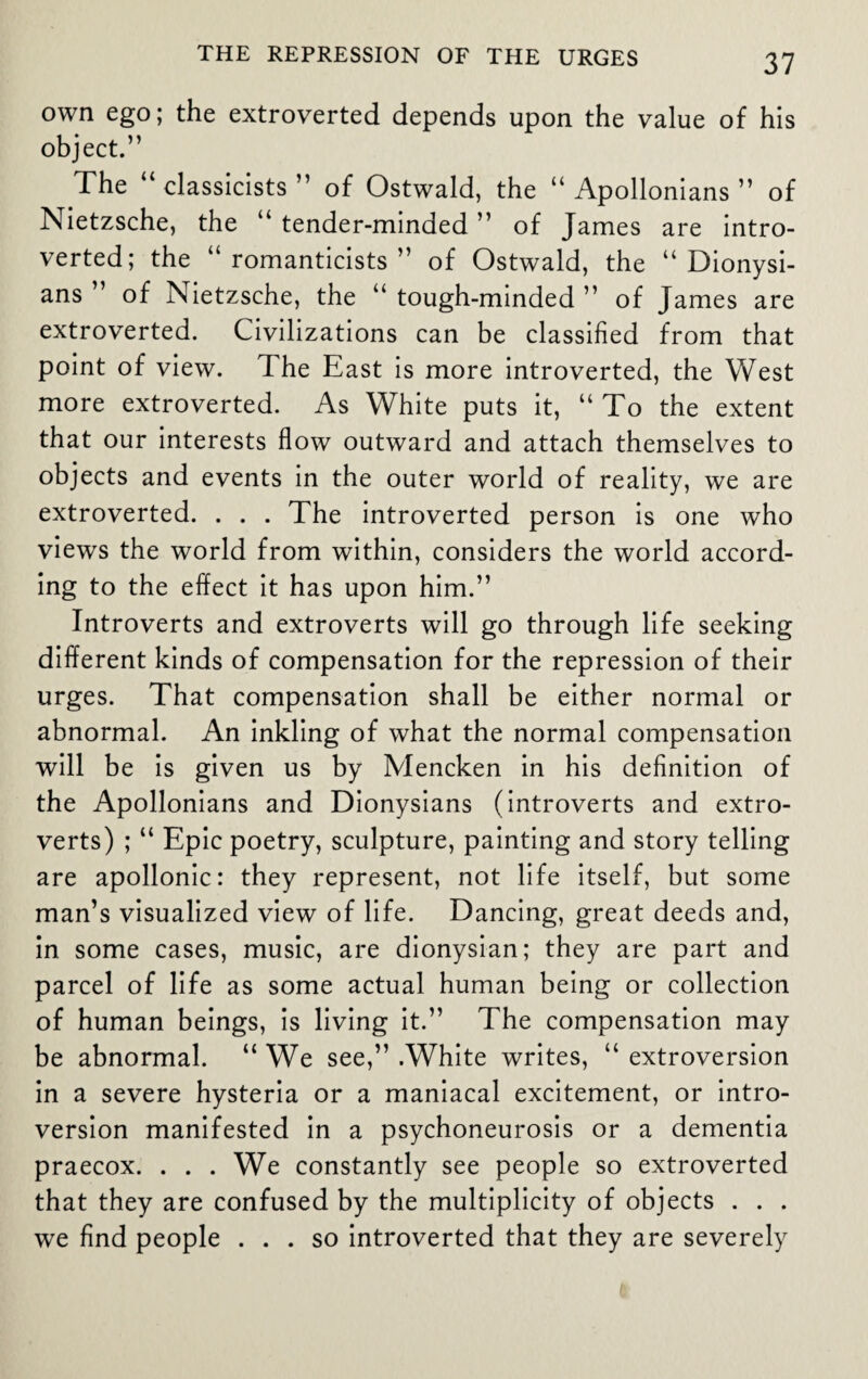 own ego; the extroverted depends upon the value of his object.” The “classicists” of Ostwald, the “ Apollonians ” of Nietzsche, the “ tender-minded ” of James are intro¬ verted; the “romanticists” of Ostwald, the “ Dionysi- ans ” of Nietzsche, the “ tough-minded ” of James are extroverted. Civilizations can be classified from that point of view. The East is more introverted, the West more extroverted. As White puts it, “To the extent that our interests flow outward and attach themselves to objects and events in the outer world of reality, we are extroverted. . . . The introverted person is one who views the world from within, considers the world accord¬ ing to the effect it has upon him.” Introverts and extroverts will go through life seeking different kinds of compensation for the repression of their urges. That compensation shall be either normal or abnormal. An inkling of what the normal compensation will be is given us by Mencken in his definition of the Apollonians and Dionysians (introverts and extro¬ verts) ; “ Epic poetry, sculpture, painting and story telling are apollonic: they represent, not life itself, but some man’s visualized view of life. Dancing, great deeds and, in some cases, music, are dionysian; they are part and parcel of life as some actual human being or collection of human beings, is living it.” The compensation may be abnormal. “ We see,” .White writes, “ extroversion in a severe hysteria or a maniacal excitement, or intro¬ version manifested in a psychoneurosis or a dementia praecox. . . . We constantly see people so extroverted that they are confused by the multiplicity of objects . . . we find people ... so introverted that they are severely