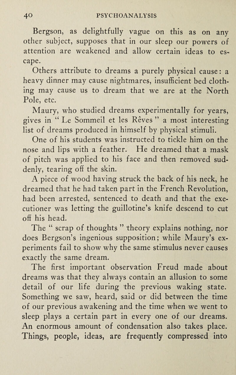 Bergson, as delightfully vague on this as on any other subject, supposes that in our sleep our powers of attention are weakened and allow certain ideas to es¬ cape. Others attribute to dreams a purely physical cause: a heavy dinner may cause nightmares, insufficient bed cloth¬ ing may cause us to dream that we are at the North Pole, etc. Maury, who studied dreams experimentally for years, gives in “ Le Sommeil et les Reves ” a most interesting list of dreams produced in himself by physical stimuli. One of his students was instructed to tickle him on the nose and lips with a feather. He dreamed that a mask of pitch was applied to his face and then removed sud¬ denly, tearing off the skin. A piece of wood having struck the back of his neck, he dreamed that he had taken part in the French Revolution, had been arrested, sentenced to death and that the exe¬ cutioner was letting the guillotine’s knife descend to cut off his head. The “ scrap of thoughts ” theory explains nothing, nor does Bergson’s ingenious supposition; while Maury’s ex¬ periments fail to show why the same stimulus never causes exactly the same dream. The first important observation Freud made about dreams was that they always contain an allusion to some detail of our life during the previous waking state. Something we saw, heard, said or did between the time of our previous awakening and the time when we went to sleep plays a certain part in every one of our dreams. An enormous amount of condensation also takes place. Things, people, ideas, are frequently compressed into