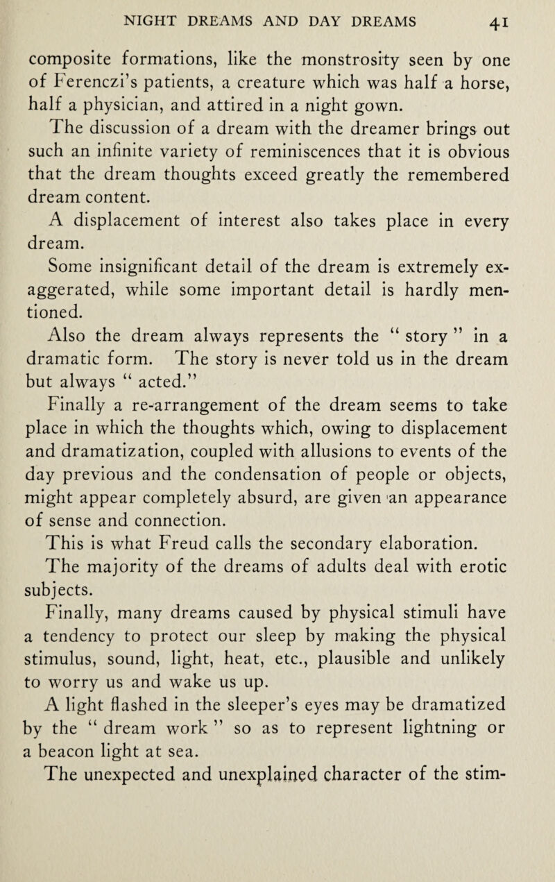 composite formations, like the monstrosity seen by one of berenczi’s patients, a creature which was half a horse, half a physician, and attired in a night gown. The discussion of a dream with the dreamer brings out such an infinite variety of reminiscences that it is obvious that the dream thoughts exceed greatly the remembered dream content. A displacement of interest also takes place in every dream. Some insignificant detail of the dream is extremely ex¬ aggerated, while some important detail is hardly men¬ tioned. Also the dream always represents the “ story ” in a dramatic form. The story is never told us in the dream but always “ acted.” Finally a re-arrangement of the dream seems to take place in which the thoughts which, owing to displacement and dramatization, coupled with allusions to events of the day previous and the condensation of people or objects, might appear completely absurd, are given an appearance of sense and connection. This is what Freud calls the secondary elaboration. The majority of the dreams of adults deal with erotic subjects. Finally, many dreams caused by physical stimuli have a tendency to protect our sleep by making the physical stimulus, sound, light, heat, etc., plausible and unlikely to worry us and wake us up. A light flashed in the sleeper’s eyes may be dramatized by the “ dream work ” so as to represent lightning or a beacon light at sea. The unexpected and unexplained character of the stim-