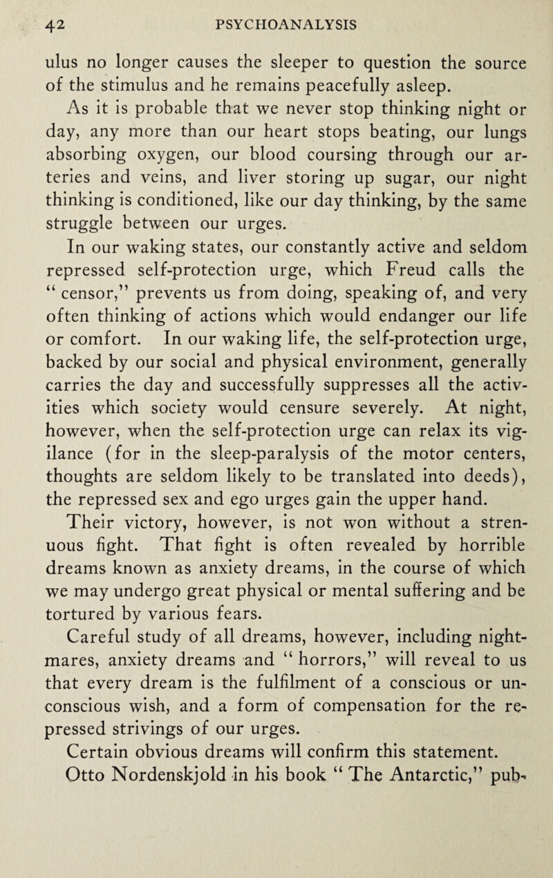 ulus no longer causes the sleeper to question the source of the stimulus and he remains peacefully asleep. As it is probable that we never stop thinking night or day, any more than our heart stops beating, our lungs absorbing oxygen, our blood coursing through our ar¬ teries and veins, and liver storing up sugar, our night thinking is conditioned, like our day thinking, by the same struggle between our urges. In our waking states, our constantly active and seldom repressed self-protection urge, which Freud calls the “ censor,” prevents us from doing, speaking of, and very often thinking of actions which would endanger our life or comfort. In our waking life, the self-protection urge, backed by our social and physical environment, generally carries the day and successfully suppresses all the activ¬ ities which society would censure severely. At night, however, when the self-protection urge can relax its vig¬ ilance (for in the sleep-paralysis of the motor centers, thoughts are seldom likely to be translated into deeds), the repressed sex and ego urges gain the upper hand. Their victory, however, is not won without a stren¬ uous fight. That fight is often revealed by horrible dreams known as anxiety dreams, in the course of which we may undergo great physical or mental suffering and be tortured by various fears. Careful study of all dreams, however, including night¬ mares, anxiety dreams and u horrors,” will reveal to us that every dream is the fulfilment of a conscious or un¬ conscious wish, and a form of compensation for the re¬ pressed strivings of our urges. Certain obvious dreams will confirm this statement. Otto Nordenskjold in his book “ The Antarctic,” pub-